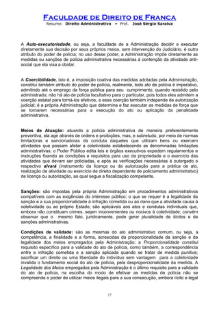 Faculdade de Direito de Franca
Resumo: Direito Administrativo – Prof. José Sérgio Saraiva
A Auto-executoriedade, ou seja, a faculdade de a Administração decidir e executar
diretamente sua decisão por seus próprios meios, sem intervenção do Judiciário, é outro
atributo do poder de polícia; no uso desse poder, a Administração impõe diretamente as
medidas ou sanções de polícia administrativa necessárias à contenção da atividade anti-
social que ela visa a obstar.
A Coercibilidade, isto é, a imposição coativa das medidas adotadas pela Administração,
constitui também atributo do poder de polícia, realmente, todo ato de polícia é imperativo,
admitindo até o emprego da força pública para seu cumprimento, quando resistido pelo
administrado; não há ato de polícia facultativo para o particular, pois todos eles admitem a
coerção estatal para torná-los efetivos, e essa coerção também independe de autorização
judicial; é a própria Administração que determina e faz executar as medidas de força que
se tornarem necessárias para a execução do ato ou aplicação da penalidade
administrativa.
Meios de Atuação: atuando a polícia administrativa de maneira preferentemente
preventiva, ela age através de ordens e proibições, mas, e sobretudo, por meio de normas
limitadoras e sancionadoras da conduta daqueles que utilizam bens ou exercem
atividades que possam afetar a coletividade estabelecendo as denominadas limitações
administrativas; o Poder Público edita leis e órgãos executivos expedem regulamentos e
instruções fixando as condições e requisitos para uso da propriedade e o exercício das
atividades que devam ser policiadas, e após as verificações necessárias é outorgado o
respectivo alvará (instrumento da licença ou da autorização para a prática de ato,
realização de atividade ou exercício de direito dependente de policiamento administrativo)
de licença ou autorização, ao qual segue a fiscalização competente.
Sanções: são impostas pela própria Administração em procedimentos administrativos
compatíveis com as exigências do interesse público; o que se requer é a legalidade da
sanção e a sua proporcionalidade à infração cometida ou ao dano que a atividade causa à
coletividade ou ao próprio Estado; são aplicáveis aos atos e condutas individuais que,
embora não constituam crimes, sejam inconvenientes ou nocivos à coletividade; convém
observar que o mesmo fato, juridicamente, pode gerar pluralidade de ilícitos e de
sanções administrativas.
Condições de validade: são as mesmas do ato administrativo comum, ou seja, a
competência, a finalidade e a forma, acrescidas da proporcionalidade da sanção e da
legalidade dos meios empregados pela Administração; a Proporcionalidade constitui
requisito específico para a validade do ato de polícia, como também, a correspondência
entre a infração cometida e a sanção aplicada quando se tratar de medida punitiva;
sacrificar um direito ou uma liberdade do indivíduo sem vantagem para a coletividade
invalida o fundamento social do ato de polícia, pela desproporcionalidade da medida. A
Legalidade dos Meios empregados pela Administração é o último requisito para a validade
do ato de polícia, na escolha do modo de efetivar as medidas de polícia não se
compreende o poder de utilizar meios ilegais para a sua consecução, embora lícito e legal
17
 