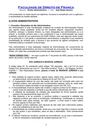 Faculdade de Direito de Franca
Resumo: Direito Administrativo – Prof. José Sérgio Saraiva
o fim pretendido; os meios devem ser legítimos, humanos e compatíveis com a urgência e
a necessidade da medida adotada.
4) ATOS ADMINISTRATIVOS
I - Conceito e Requisitos do Ato Administrativo:
Ato Administrativo é toda manifestação unilateral de vontade da Administração Pública
que, agindo nessa qualidade, tenha por fim imediato adquirir, resguardar, transferir,
modificar, extinguir e declarar direitos, ou impor obrigações aos administrados ou a si
própria; a condição primeira para o seu surgimento é que a Administração aja nessa
qualidade, usando de sua supremacia de Poder Público, visto que algumas vezes nivela-
se ao particular e o ato perde a característica administrativa; a segunda é que mantenha
manifestação de vontade apta; a terceira é que provenha de agente competente, com
finalidade pública e revestido na forma lega;
Fato Administrativo é toda realização material da Administração em cumprimento de
alguma decisão administrativa, tal como a construção de uma ponte, etc., só interessa ao
Direito, em razão das conseqüências jurídicas que dele possam advir.
“NOVO CÓDIGO CIVIL” – em vigor a partir de 11 de janeiro de 2003, passou a não mais
definir ato jurídico, senão vejamos:
ATO JURÍDICO E NEGÓCIO JURÍDICO
O antigo artigo 81, foi substituído pelos artigos 104 seguintes até o art.114 do novo
Código Civil, pertencente ao Livro III – Dos fatos jurídicos, Título I – Do Negócio Jurídico,
Capítulo I – Das Disposições Gerais, passou a tratar de NEGÓCIO JURÍDICO e sua
validade:
1 – Para validade do negócio jurídico: agente capaz, objeto lícito, possível, determinado
ou determinável, forma prescrita ou defesa em lei (art.104, CC).
2 – A incapacidade relativa de uma das partes não pode ser invocada pela outra em
benefício próprio, nem aproveita aos co-interessados capazes, salvo se, neste caso,
for indivisível o objeto do direito ou da obrigação comum (art.105, CC).
3 – A impossibilidade inicial do objeto não invalida o negócio jurídico se for relativa, ou se
cessar antes de realizada a condição a que ele estiver subordinado (art.106)
4 – A validade de declaração de vontade não dependerá de forma especial, senão
quando a lei expressamente exigir (art.107)
5 – Não dispondo a lei ao contrário, a escritura pública é essencial à validade dos
negócios jurídicos que visem à constituição, transferência, modificação ou renúncia
de direitos reais sobre imóveis de valor superior a trinta vezes o maior salário
mínimo vigente no País (art.108)
6 – No negócio jurídico celebrado com cláusula de não valer sem instrumento público,
este é da substância do ato (art.109)
7 – A manifestação de vontade subsiste ainda que o seu autor haja feito a reserva mental
de não querer o que manifestou, salvo se dela o destinatário tinha conhecimento
(art.110)
8 – O silêncio importa em anuência, quando as circunstâncias ou os usos o autorizarem,
e não for necessária a declaração de vontade expressa (art.111)
18
 