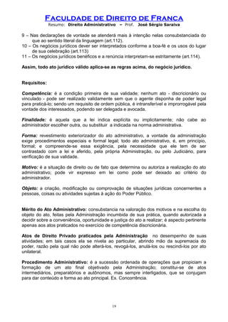 Faculdade de Direito de Franca
Resumo: Direito Administrativo – Prof. José Sérgio Saraiva
9 – Nas declarações de vontade se atenderá mais à intenção nelas consubstanciada do
que ao sentido literal da linguagem (art.112).
10 – Os negócios jurídicos dever ser interpretados conforme a boa-fé e os usos do lugar
de sua celebração (art.113)
11 – Os negócios jurídicos benéficos e a renúncia interpretam-se estritamente (art.114).
Assim, todo ato jurídico válido aplica-se as regras acima, do negócio jurídico.
Requisitos:
Competência: é a condição primeira de sua validade; nenhum ato - discricionário ou
vinculado - pode ser realizado validamente sem que o agente disponha de poder legal
para praticá-lo; sendo um requisito de ordem pública, é intransferível e improrrogável pela
vontade dos interessados, podendo ser delegada e avocada.
Finalidade: é aquela que a lei indica explícita ou implicitamente; não cabe ao
administrador escolher outra, ou substituir a indicada na norma administrativa.
Forma: revestimento exteriorizador do ato administrativo, a vontade da administração
exige procedimentos especiais e formal legal; todo ato administrativo, é, em princípio,
formal; e compreende-se essa exigência, pela necessidade que ele tem de ser
contrastado com a lei e aferido, pela própria Administração, ou pelo Judiciário, para
verificação de sua validade.
Motivo: é a situação de direito ou de fato que determina ou autoriza a realização do ato
administrativo; pode vir expresso em lei como pode ser deixado ao critério do
administrador.
Objeto: a criação, modificação ou comprovação de situações jurídicas concernentes a
pessoas, coisas ou atividades sujeitas à ação do Poder Público.
Mérito do Ato Administrativo: consubstancia na valoração dos motivos e na escolha do
objeto do ato, feitas pela Administração incumbida de sua prática, quando autorizada a
decidir sobre a conveniência, oportunidade e justiça do ato a realizar; é aspecto pertinente
apenas aos atos praticados no exercício de competência discricionária.
Atos de Direito Privado praticados pela Administração no desempenho de suas
atividades; em tais casos ela se nivela ao particular, abrindo mão da supremacia do
poder, razão pela qual não pode alterá-los, revogá-los, anulá-los ou rescindi-los por ato
unilateral.
Procedimento Administrativo: é a sucessão ordenada de operações que propiciam a
formação de um ato final objetivado pela Administração; constitui-se de atos
intermediários, preparatórios e autônomos, mas sempre interligados, que se conjugam
para dar conteúdo e forma ao ato principal. Ex. Concorrência.
19
 