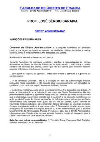 Faculdade de Direito de Franca
Resumo: Direito Administrativo – Prof. José Sérgio Saraiva
PROF. JOSÉ SÉRGIO SARAIVA
DIREITO ADMINISTRATIVO
1) NOÇÕES PRELIMINARES
Conceito de Direito Administrativo: é o conjunto harmônico de princípios
jurídicos que regem os órgãos, os agentes, as atividades públicas tendentes a realizar
concreta, direta e imediatamente os fins desejados pelo Estado.
Analisando os elementos desse conceito, vemos:
Conjunto harmônico de princípios jurídicos... significa a sistematização de normas
doutrinárias de Direito (e não de Política ou de ação social), o que indica o caráter
científico da disciplina em exame, sabido que não há ciência sem princípios teóricos
próprios, ordenados, e verificáveis na prática;
... que regem os órgãos, os agentes... indica que ordena a estrutura e o pessoal do
serviço público;
... e as atividades públicas... isto é, a seriação de atos da Administração Pública,
praticados nessa qualidade, e não quando atua, excepcionalmente, em condições de
igualdade com o particular, sujeito às normas do Direito Privado;
... tendentes a realizar concreta, direta e imediatamente os fins desejados pelo Estado. Aí
estão a caracterização e a delimitação do objeto do Direito Administrativo. Os três
primeiros termos afastam a ingerência desse ramo do Direito na atividade estatal abstrata
que é a legislativa, na atividade indireta que é a judicial, e na atividade mediata que é a
ação social do Estado. As últimas expressões da definição estão a indicar que ao Direito
Administrativo não compete dizer quais são os fins do Estado; outras ciências se
incumbirão disto; cada Estado, ao se organizar, declara os fins por ele visados e institui os
Poderes e órgãos necessários à sua consecução. O Direito Administrativo apenas passa
a disciplinar as atividades e os órgãos estatais ou a eles assemelhados, para o eficiente
funcionamento da Administração Pública. Percebe-se, pois, que o Direito Administrativo
interessa-se pelo Estado, mas no seu aspecto dinâmico, funcional, relegando para o
Direito Constitucional a parte estrutural, estática.
Relações com outros ramos do Direito: D. Tributário; Penal; Processual Civil; Trabalho;
Eleitoral; Municipal; Civil e Comercial.
2
 