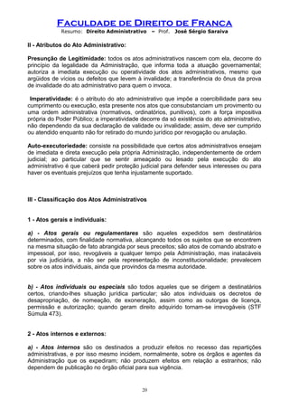 Faculdade de Direito de Franca
Resumo: Direito Administrativo – Prof. José Sérgio Saraiva
II - Atributos do Ato Administrativo:
Presunção de Legitimidade: todos os atos administrativos nascem com ela, decorre do
princípio da legalidade da Administração, que informa toda a atuação governamental;
autoriza a imediata execução ou operatividade dos atos administrativos, mesmo que
argüidos de vícios ou defeitos que levem à invalidade; a transferência do ônus da prova
de invalidade do ato administrativo para quem o invoca.
Imperatividade: é o atributo do ato administrativo que impõe a coercibilidade para seu
cumprimento ou execução, esta presente nos atos que consubstanciam um provimento ou
uma ordem administrativa (normativos, ordinatórios, punitivos), com a força impositiva
própria do Poder Público; a imperatividade decorre da só existência do ato administrativo,
não dependendo da sua declaração de validade ou invalidade; assim, deve ser cumprido
ou atendido enquanto não for retirado do mundo jurídico por revogação ou anulação.
Auto-executoriedade: consiste na possibilidade que certos atos administrativos ensejam
de imediata e direta execução pela própria Administração, independentemente de ordem
judicial; ao particular que se sentir ameaçado ou lesado pela execução do ato
administrativo é que caberá pedir proteção judicial para defender seus interesses ou para
haver os eventuais prejuízos que tenha injustamente suportado.
III - Classificação dos Atos Administrativos
1 - Atos gerais e individuais:
a) - Atos gerais ou regulamentares são aqueles expedidos sem destinatários
determinados, com finalidade normativa, alcançando todos os sujeitos que se encontrem
na mesma situação de fato abrangida por seus preceitos; são atos de comando abstrato e
impessoal, por isso, revogáveis a qualquer tempo pela Administração, mas inatacáveis
por via judiciária, a não ser pela representação de inconstitucionalidade; prevalecem
sobre os atos individuais, ainda que provindos da mesma autoridade.
b) - Atos individuais ou especiais são todos aqueles que se dirigem a destinatários
certos, criando-lhes situação jurídica particular; são atos individuais os decretos de
desapropriação, de nomeação, de exoneração, assim como as outorgas de licença,
permissão e autorização; quando geram direito adquirido tornam-se irrevogáveis (STF
Súmula 473).
2 - Atos internos e externos:
a) - Atos internos são os destinados a produzir efeitos no recesso das repartições
administrativas, e por isso mesmo incidem, normalmente, sobre os órgãos e agentes da
Administração que os expediram; não produzem efeitos em relação a estranhos; não
dependem de publicação no órgão oficial para sua vigência.
20
 