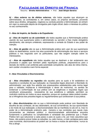Faculdade de Direito de Franca
Resumo: Direito Administrativo – Prof. José Sérgio Saraiva
b) - Atos externo ou de efeitos externos, são todos aqueles que alcançam os
administrados, os contratantes e, em certos casos, os próprios servidores, provendo
sobre seus direitos, obrigações, negócios ou conduta perante a Administração; só entram
em vigor ou execução depois de divulgados pelo órgão oficial, dado o interesse do público
no seu conhecimento.
3 - Atos de Império, de Gestão e de Expediente:
a) - Atos de império ou de autoridade são todos aqueles que a Administração pratica
usando de sua supremacia sobre o administrado ou servidor e lhes impõe obrigatório
atendimento; são sempre unilaterais, expressando a vontade do Estado e seu poder de
coerção.
b) – Atos de gestão são os que a Administração pratica sem usar de sua supremacia
sobre os destinatários; ocorre nos atos puramente de administração dos bens e serviços
públicos e nos negociais com os particulares, que não exigem coerção sobre os
interessados.
c) - Atos de expediente são todos aqueles que se destinam a dar andamento aos
processos e papéis que tramitam pelas repartições públicas, preparando-os para a
decisão de mérito a ser proferida pela autoridade competente; são atos de rotina interna,
sem caráter vinculante e sem forma especial.
4 - Atos Vinculados e Discricionários:
a) - Atos vinculados ou regrados são aquelas para os quais a lei estabelece os
requisitos e condições de sua realização; as imposições legais absorvem a liberdade do
administrador; sua ação fica adstrita aos pressupostos estabelecidos pela norma legal
para a validade; impões-se à Administração o dever de motivá-los, no sentido de
evidenciar a conformação de sua prática com as exigências e requisitos legais que
constituem pressupostos necessários de sua existência e validade; permitem ao
Judiciário revê-los em todos os seus aspectos, porque em qualquer deles poderá revelar-
se a infringência dos preceitos legais ou regulamentares que condicionam a sua prática.
b) - Atos discricionários são os que a Administração pode praticar com liberdade de
escolha de seu conteúdo, de seu destinatário, de sua conveniência, de sua oportunidade
e do modo de sua realização; a discricionariedade não se manifesta no ato em si, mas no
poder de a Administração praticá-lo pela maneira e nas condições que repute mais
convenientes ao interesse público; a discricionariedade administrativa encontra
fundamento e justificativa na complexidade e variedade dos problemas que o Poder
Público tem que solucionar a cada passo e para os quais a lei, por mais casuística que
fosse, não poderia prever todas as soluções, ou, pelo menos, a mais vantajosa para cada
caso ocorrente; discricionários só podem ser os meios e modos de administrar, nunca os
fins a atingir.
21
 