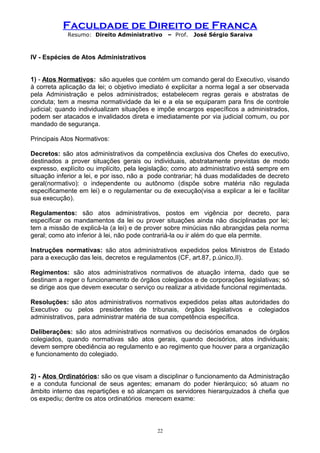 Faculdade de Direito de Franca
Resumo: Direito Administrativo – Prof. José Sérgio Saraiva
IV - Espécies de Atos Administrativos
1) - Atos Normativos: são aqueles que contém um comando geral do Executivo, visando
à correta aplicação da lei; o objetivo imediato é explicitar a norma legal a ser observada
pela Administração e pelos administrados; estabelecem regras gerais e abstratas de
conduta; tem a mesma normatividade da lei e a ela se equiparam para fins de controle
judicial; quando individualizam situações e impõe encargos específicos a administrados,
podem ser atacados e invalidados direta e imediatamente por via judicial comum, ou por
mandado de segurança.
Principais Atos Normativos:
Decretos: são atos administrativos da competência exclusiva dos Chefes do executivo,
destinados a prover situações gerais ou individuais, abstratamente previstas de modo
expresso, explícito ou implícito, pela legislação; como ato administrativo está sempre em
situação inferior a lei, e por isso, não a pode contrariar; há duas modalidades de decreto
geral(normativo): o independente ou autônomo (dispõe sobre matéria não regulada
especificamente em lei) e o regulamentar ou de execução(visa a explicar a lei e facilitar
sua execução).
Regulamentos: são atos administrativos, postos em vigência por decreto, para
especificar os mandamentos da lei ou prover situações ainda não disciplinadas por lei;
tem a missão de explicá-la (a lei) e de prover sobre minúcias não abrangidas pela norma
geral; como ato inferior à lei, não pode contrariá-la ou ir além do que ela permite.
Instruções normativas: são atos administrativos expedidos pelos Ministros de Estado
para a execução das leis, decretos e regulamentos (CF, art.87, p.único,II).
Regimentos: são atos administrativos normativos de atuação interna, dado que se
destinam a reger o funcionamento de órgãos colegiados e de corporações legislativas; só
se dirige aos que devem executar o serviço ou realizar a atividade funcional regimentada.
Resoluções: são atos administrativos normativos expedidos pelas altas autoridades do
Executivo ou pelos presidentes de tribunais, órgãos legislativos e colegiados
administrativos, para administrar matéria de sua competência específica.
Deliberações: são atos administrativos normativos ou decisórios emanados de órgãos
colegiados, quando normativas são atos gerais, quando decisórios, atos individuais;
devem sempre obediência ao regulamento e ao regimento que houver para a organização
e funcionamento do colegiado.
2) - Atos Ordinatórios: são os que visam a disciplinar o funcionamento da Administração
e a conduta funcional de seus agentes; emanam do poder hierárquico; só atuam no
âmbito interno das repartições e só alcançam os servidores hierarquizados à chefia que
os expediu; dentre os atos ordinatórios merecem exame:
22
 