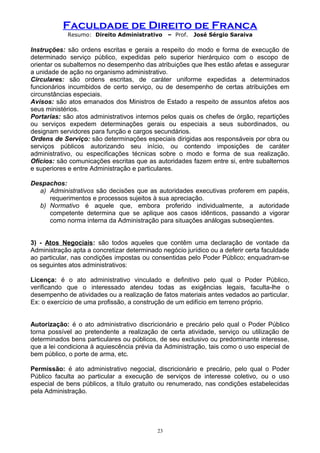 Faculdade de Direito de Franca
Resumo: Direito Administrativo – Prof. José Sérgio Saraiva
Instruções: são ordens escritas e gerais a respeito do modo e forma de execução de
determinado serviço público, expedidas pelo superior hierárquico com o escopo de
orientar os subalternos no desempenho das atribuições que lhes estão afetas e assegurar
a unidade de ação no organismo administrativo.
Circulares: são ordens escritas, de caráter uniforme expedidas a determinados
funcionários incumbidos de certo serviço, ou de desempenho de certas atribuições em
circunstâncias especiais.
Avisos: são atos emanados dos Ministros de Estado a respeito de assuntos afetos aos
seus ministérios.
Portarias: são atos administrativos internos pelos quais os chefes de órgão, repartições
ou serviços expedem determinações gerais ou especiais a seus subordinados, ou
designam servidores para função e cargos secundários.
Ordens de Serviço: são determinações especiais dirigidas aos responsáveis por obra ou
serviços públicos autorizando seu início, ou contendo imposições de caráter
administrativo, ou especificações técnicas sobre o modo e forma de sua realização.
Ofícios: são comunicações escritas que as autoridades fazem entre si, entre subalternos
e superiores e entre Administração e particulares.
Despachos:
a) Administrativos são decisões que as autoridades executivas proferem em papéis,
requerimentos e processos sujeitos à sua apreciação.
b) Normativo é aquele que, embora proferido individualmente, a autoridade
competente determina que se aplique aos casos idênticos, passando a vigorar
como norma interna da Administração para situações análogas subseqüentes.
3) - Atos Negociais: são todos aqueles que contêm uma declaração de vontade da
Administração apta a concretizar determinado negócio jurídico ou a deferir certa faculdade
ao particular, nas condições impostas ou consentidas pelo Poder Público; enquadram-se
os seguintes atos administrativos:
Licença: é o ato administrativo vinculado e definitivo pelo qual o Poder Público,
verificando que o interessado atendeu todas as exigências legais, faculta-lhe o
desempenho de atividades ou a realização de fatos materiais antes vedados ao particular.
Ex: o exercício de uma profissão, a construção de um edifício em terreno próprio.
Autorização: é o ato administrativo discricionário e precário pelo qual o Poder Público
torna possível ao pretendente a realização de certa atividade, serviço ou utilização de
determinados bens particulares ou públicos, de seu exclusivo ou predominante interesse,
que a lei condiciona à aquiescência prévia da Administração, tais como o uso especial de
bem público, o porte de arma, etc.
Permissão: é ato administrativo negocial, discricionário e precário, pelo qual o Poder
Público faculta ao particular a execução de serviços de interesse coletivo, ou o uso
especial de bens públicos, a título gratuito ou renumerado, nas condições estabelecidas
pela Administração.
23
 
