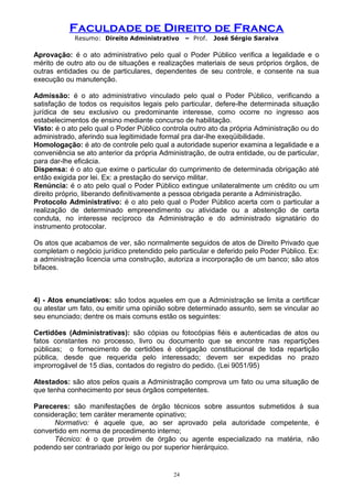 Faculdade de Direito de Franca
Resumo: Direito Administrativo – Prof. José Sérgio Saraiva
Aprovação: é o ato administrativo pelo qual o Poder Público verifica a legalidade e o
mérito de outro ato ou de situações e realizações materiais de seus próprios órgãos, de
outras entidades ou de particulares, dependentes de seu controle, e consente na sua
execução ou manutenção.
Admissão: é o ato administrativo vinculado pelo qual o Poder Público, verificando a
satisfação de todos os requisitos legais pelo particular, defere-lhe determinada situação
jurídica de seu exclusivo ou predominante interesse, como ocorre no ingresso aos
estabelecimentos de ensino mediante concurso de habilitação.
Visto: é o ato pelo qual o Poder Público controla outro ato da própria Administração ou do
administrado, aferindo sua legitimidade formal pra dar-lhe exeqüibilidade.
Homologação: é ato de controle pelo qual a autoridade superior examina a legalidade e a
conveniência se ato anterior da própria Administração, de outra entidade, ou de particular,
para dar-lhe eficácia.
Dispensa: é o ato que exime o particular do cumprimento de determinada obrigação até
então exigida por lei. Ex: a prestação do serviço militar.
Renúncia: é o ato pelo qual o Poder Público extingue unilateralmente um crédito ou um
direito próprio, liberando definitivamente a pessoa obrigada perante a Administração.
Protocolo Administrativo: é o ato pelo qual o Poder Público acerta com o particular a
realização de determinado empreendimento ou atividade ou a abstenção de certa
conduta, no interesse recíproco da Administração e do administrado signatário do
instrumento protocolar.
Os atos que acabamos de ver, são normalmente seguidos de atos de Direito Privado que
completam o negócio jurídico pretendido pelo particular e deferido pelo Poder Público. Ex:
a administração licencia uma construção, autoriza a incorporação de um banco; são atos
bifaces.
4) - Atos enunciativos: são todos aqueles em que a Administração se limita a certificar
ou atestar um fato, ou emitir uma opinião sobre determinado assunto, sem se vincular ao
seu enunciado; dentre os mais comuns estão os seguintes:
Certidões (Administrativas): são cópias ou fotocópias fiéis e autenticadas de atos ou
fatos constantes no processo, livro ou documento que se encontre nas repartições
públicas; o fornecimento de certidões é obrigação constitucional de toda repartição
pública, desde que requerida pelo interessado; devem ser expedidas no prazo
improrrogável de 15 dias, contados do registro do pedido. (Lei 9051/95)
Atestados: são atos pelos quais a Administração comprova um fato ou uma situação de
que tenha conhecimento por seus órgãos competentes.
Pareceres: são manifestações de órgão técnicos sobre assuntos submetidos à sua
consideração; tem caráter meramente opinativo;
Normativo: é aquele que, ao ser aprovado pela autoridade competente, é
convertido em norma de procedimento interno;
Técnico: é o que provém de órgão ou agente especializado na matéria, não
podendo ser contrariado por leigo ou por superior hierárquico.
24
 