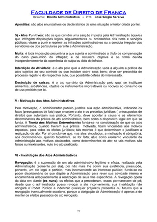 Faculdade de Direito de Franca
Resumo: Direito Administrativo – Prof. José Sérgio Saraiva
Apostilas: são atos enunciativos ou declaratórios de uma situação anterior criada por lei.
5) - Atos Punitivos: são os que contêm uma sanção imposta pela Administração àqueles
que infringem disposições legais, regulamentares ou ordinatórias dos bens e serviços
públicos; visam a punir e reprimir as infrações administrativas ou a conduta irregular dos
servidores ou dos particulares perante a Administração.
Multa: é toda imposição pecuniária a que sujeita o administrado a título de compensação
do dano presumido da infração; é de natureza objetiva e se torna devida
independentemente da ocorrência de culpa ou dolo do infrator.
Interdição de Atividade: é o ato pelo qual a Administração veda a alguém a prática de
atos sujeitos ao seu controle ou que incidam sobre seus bens; deve ser precedida de
processo regular e do respectivo auto, que possibilite defesa do interessado.
Destruição de coisas: é o ato sumário da Administração pelo qual se inutilizam
alimentos, substâncias, objetos ou instrumentos imprestáveis ou nocivos ao consumo ou
de uso proibido por lei.
V - Motivação dos Atos Administrativos
Pela motivação, o administrador público justifica sua ação administrativa, indicando os
fatos (pressupostos de fato) que ensejam o ato e os preceitos jurídicos ( pressupostos de
direito) que autorizam sua prática. Portanto, deve apontar a causa e os elementos
determinantes da prática do ato administrativo, bem como o dispositivo legal em que se
funda. A Teoria dos Motivos Determinantes funda-se na consideração de que os atos
administrativos, quando tiverem sua prática motivada, ficam vinculados aos motivos
expostos, para todos os efeitos jurídicos; tais motivos é que determinam e justificam a
realização do ato. Por aí conclui-se que, nos atos vinculados, a motivação é obrigatória;
nos discricionários, quando facultativa, se for feita, atua como elemento vinculante da
Administração aos motivos declarados, como determinantes do ato; se tais motivos são
falsos ou inexistentes, nulo é o ato praticado.
VI - Invalidação dos Atos Administrativos
Revogação: é a supressão de um ato administrativo legítimo e eficaz, realizada pela
Administração (somente por ela), por não mais lhe convir sua existência, pressupõe,
portanto, um ato legal e perfeito, mas inconveniente ao interesse público; funda-se no
poder discricionário de que dispõe a Administração para rever sua atividade interna e
encaminhá-la adequadamente à realização de seus fins específicos. A revogação opera
da data em diante (ex nunc); os efeitos que a precederam, esses permanecem de pé;
desde que o administrador possa revogar a ato inconveniente, sua invalidação não
obrigará o Poder Público a indenizar quaisquer prejuízos presentes ou futuros que a
revogação eventualmente ocasione, porque a obrigação da Administração é apenas a de
manter os efeitos passados do ato revogado.
25
 