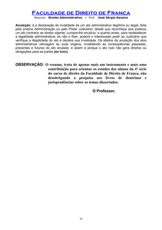Faculdade de Direito de Franca
Resumo: Direito Administrativo – Prof. José Sérgio Saraiva
Anulação: é a declaração de invalidade de um ato administrativo ilegítimo ou ilegal. feita
pela própria Administração ou pelo Poder Judiciário; desde que reconheça que praticou
um ato contrário ao direito vigente, cumpre-lhe anulá-lo, e quanto antes, para restabelecer
a legalidade administrativa; se não o fizer, poderá o interessado pedir ao Judiciário que
verifique a ilegalidade do ato e declare sua invalidade. Os efeitos da anulação dos atos
administrativos retroagem às suas origens, invalidando as conseqüências passadas,
presentes e futuras do ato anulado; e assim é porque o ato nulo não gera direitos ou
obrigações para as partes (ex tunc).
OBSERVAÇÃO: O resumo, trata de apenas mais um instrumento e mais uma
contribuição para orientar os estudos dos alunos da 4ª série
do curso de direito da Faculdade de Direito de Franca, não
desobrigando a pesquisa aos livros de doutrinas e
jurisprudências sobre os temas dissertados.
O Professor.
26
 