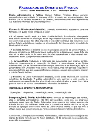 Faculdade de Direito de Franca
Resumo: Direito Administrativo – Prof. José Sérgio Saraiva
Direito Administrativo e Política: Homem Público; Princípios Éticos comuns;
conveniência e oportunidade do interesse público enquanto seu supremo objetivo; Ato
Político, que na verdade trata-se Ato de Governo; Ato Administrativo, Ato Legislativo ou
Ato Judiciário informado de fundamento político.
Fontes do Direito Administrativo: O Direito Administrativo abebera-se, para sua
formação, em quatro fontes principais, a saber:
- A Lei , que em sentido amplo, é a fonte primária do Direito Administrativo, abrangendo
esta expressão desde a Constituição até os regulamentos executivos. E compreende-se
que assim seja, porque tais atos, impondo o seu poder normativo aos indivíduos e ao
próprio Estado, estabelecem relações de administração de interesse direto e imediato do
Direito Administrativo;
- A Doutrina, formando o sistema teórico de princípios aplicáveis ao Direito Positivo, é
elemento construtivo da Ciência jurídica à qual pertence a disciplina em causa. Influi ela
não só na elaboração da lei como nas decisões contenciosas e não contenciosas,
ordenando, assim, o próprio Direito Administrativo;
- A Jurisprudência, traduzindo a reiteração dos julgamentos num mesmo sentido,
influencia poderosamente a construção do Direito, e especialmente a do Direito
Administrativo, que se ressente de sistematização doutrinária e de codificação legal. A
jurisprudência tem um caráter mais prático, mais objetivo, mas nem por isso se aparta de
princípios teóricos que, por sua persistência nos julgados, acabam por penetrar e integrar
a própria Ciência Jurídica;
- O Costume, no Direito Administrativo brasileiro, exerce ainda influência, em razão da
deficiência da legislação. A prática administrativa vem suprindo o texto escrito, e,
sedimentada na consciência dos administradores e administrados, a praxe burocrática
passa a suprir a lei, ou atua como elemento informativo da doutrina.
CODIFICAÇÃO DO DIREITO ADMINISTRATIVO:
03 posições: 1 - impossível, 2 - codificação parcial, 3 - codificação total
Interpretação do Direito Administrativo: o estudo da interpretação das normas,
atos e contratos administrativos não têm correspondido, entre nós, ao progresso
verificado nesse ramo do Direito. Adiantados como estamos em muitos aspectos da
Ciência Jurídica, não cuidamos, ainda, com a profundidade devida, de fixar as regras
básicas da aplicação desse novel ramo do Direito Público Interno, o que nos leva a
utilizar, quase que exclusivamente, da hermenêutica civilista em matéria administrativa.
A nosso ver, a interpretação do Direito Administrativo, além da utilização analógica das
regras do Direito Privado que lhe forem aplicáveis, há de considerar, necessariamente,
esses três pressupostos:
3
 