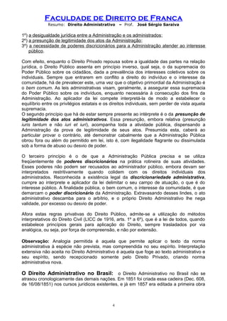 Faculdade de Direito de Franca
Resumo: Direito Administrativo – Prof. José Sérgio Saraiva
1º) a desigualdade jurídica entre a Administração e os administrados;
2º) a presunção de legitimidade dos atos da Administração;
3º) a necessidade de poderes discricionários para a Administração atender ao interesse
público.
Com efeito, enquanto o Direito Privado repousa sobre a igualdade das partes na relação
jurídica, o Direito Público assenta em princípio inverso, qual seja, o da supremacia do
Poder Público sobre os cidadãos, dada a prevalência dos interesses coletivos sobre os
individuais. Sempre que entrarem em conflito a direito do indivíduo e o interesse da
comunidade, há de prevalecer este, uma vez que o objetivo primordial da Administração é
o bem comum. As leis administrativas visam, geralmente, a assegurar essa supremacia
do Poder Público sobre os indivíduos, enquanto necessária à consecução dos fins da
Administração. Ao aplicador da lei compete interpretá-la de modo a estabelecer o
equilíbrio entre os privilégios estatais e os direitos individuais, sem perder de vista aquela
supremacia.
O segundo princípio que há de estar sempre presente ao intérprete é o da presunção de
legitimidade dos atos administrativos. Essa presunção, embora relativa (presunção
iuris tantum e não iuri et iuri), acompanha toda a atividade pública, dispensando a
Administração da prova de legitimidade de seus atos. Presumida esta, caberá ao
particular provar o contrário, até demonstrar cabalmente que a Administração Pública
obrou fora ou além do permitido em lei, isto é, com ilegalidade flagrante ou dissimulada
sob a forma de abuso ou desvio de poder.
O terceiro princípio é o de que a Administração Pública precisa e se utiliza
freqüentemente de poderes discricionários na prática rotineira de suas atividades.
Esses poderes não podem ser recusados ao administrador público, embora devam ser
interpretados restritivamente quando colidem com os direitos individuais dos
administrados. Reconhecida a existência legal da discricionariedade administrativa,
cumpre ao interprete e aplicador da lei delimitar o seu campo de atuação, o que é do
interesse público. A finalidade pública, o bem comum, o interesse da comunidade, é que
demarcam o poder discricionário da Administração. Extravasando desses lindes, o ato
administrativo descamba para o arbítrio, e o próprio Direito Administrativo lhe nega
validade, por excesso ou desvio de poder.
Afora estas regras privativas do Direito Público, admite-se a utilização do métodos
interpretativos do Direito Civil (LICC de 1916, arts. 1º a 6º), que é a lei de todos, quando
estabelece princípios gerais para aplicação do Direito, sempre trasladados por via
analógica, ou seja, por força de compreensão, e não por extensão.
Observação: Analogia permitida é aquela que permite aplicar o texto da norma
administrativa à espécie não prevista, mas compreendida no seu espírito. Interpretação
extensiva não aceita no Direito Administrativo é aquela que foge ao texto administrativo e
seu espírito, sendo recepcionado somente pelo Direito Privado, criando norma
administrativa nova.
O Direito Administrativo no Brasil: o Direito Administrativo no Brasil não se
atrasou cronologicamente das demais nações. Em 1851 foi criada essa cadeira (Dec. 608,
de 16/08/1851) nos cursos jurídicos existentes, e já em 1857 era editada a primeira obra
4
 
