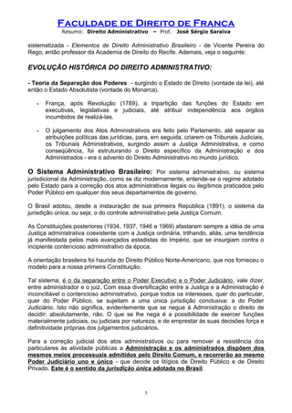 Faculdade de Direito de Franca
Resumo: Direito Administrativo – Prof. José Sérgio Saraiva
sistematizada - Elementos de Direito Administrativo Brasileiro - de Vicente Pereira do
Rego, então professor da Academia de Direito do Recife. Ademais, veja o seguinte:
EVOLUÇÃO HISTÓRICA DO DIREITO ADMINISTRATIVO:
- Teoria da Separação dos Poderes - surgindo o Estado de Direito (vontade da lei), até
então o Estado Absolutista (vontade do Monarca).
- França, após Revolução (1789), a tripartição das funções do Estado em
executivas, legislativas e judiciais, até atribuir independência aos órgãos
incumbidos de realizá-las.
- O julgamento dos Atos Administrativos era feito pelo Parlamento, até separar as
atribuições políticas das jurídicas, para, em seguida, criarem os Tribunais Judiciais,
os Tribunais Administrativos, surgindo assim a Justiça Administrativa, e como
conseqüência, foi estruturando o Direito específico da Administração e dos
Administrados - era o advento do Direito Administrativo no mundo jurídico.
O Sistema Administrativo Brasileiro: Por sistema administrativo, ou sistema
jurisdicional da Administração, como se diz modernamente, entende-se o regime adotado
pelo Estado para a correção dos atos administrativos ilegais ou ilegítimos praticados pelo
Poder Público em qualquer dos seus departamentos de governo.
O Brasil adotou, desde a instauração de sua primeira República (1891), o sistema da
jurisdição única, ou seja, o do controle administrativo pela Justiça Comum.
As Constituições posteriores (1934, 1937, 1946 e 1969) afastaram sempre a idéia de uma
Justiça administrativa coexistente com a Justiça ordinária, trilhando, aliás, uma tendência
já manifestada pelos mais avançados estadistas do Império, que se insurgiam contra o
incipiente contencioso administrativo da época.
A orientação brasileira foi haurida do Direito Público Norte-Americano, que nos forneceu o
modelo para a nossa primeira Constituição.
Tal sistema, é o da separação entre o Poder Executivo e o Poder Judiciário, vale dizer,
entre administrador e o juiz. Com essa diversificação entre a Justiça e a Administração é
inconciliável o contencioso administrativo, porque todos os interesses, quer do particular,
quer do Poder Público, se sujeitam a uma única jurisdição conclusiva: a do Poder
Judiciário. Isto não significa, evidentemente que se negue à Administração o direito de
decidir; absolutamente, não. O que se lhe nega é a possibilidade de exercer funções
materialmente judiciais, ou judiciais por natureza, e de emprestar às suas decisões força e
definitividade próprias dos julgamentos judiciários.
Para a correção judicial dos atos administrativos ou para remover a resistência dos
particulares às atividade públicas a Administração e os administrados dispõem dos
mesmos meios processuais admitidos pelo Direito Comum, e recorrerão ao mesmo
Poder Judiciário uno e único - que decide os litígios de Direito Público e de Direito
Privado. Este é o sentido da jurisdição única adotada no Brasil.
5
 