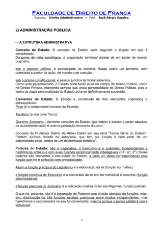 Faculdade de Direito de Franca
Resumo: Direito Administrativo – Prof. José Sérgio Saraiva
2) ADMINISTRAÇÃO PÚBLICA
I - A ESTRUTURA ADMINISTRATIVA
Conceito de Estado: O conceito de Estado varia segundo o ângulo em que é
considerado.
Do ponto de vista sociológico, é corporação territorial dotada de um poder de mando
originário;
sob o aspecto político, é comunidade de homens, fixada sobre um território, com
potestade superior de ação, de mando e de coerção;
sob o prisma constitucional, é pessoa jurídica territorial soberana..
Como ente personalizado, o Estado pode tanto atuar no campo do Direito Público, como
no Direito Privado, mantendo sempre sua única personalidade de Direito Público, pois a
teoria da dupla personalidade do Estado acha-se definitivamente superada.
Elementos do Estado: O Estado é constituído de três elementos originários e
indissociáveis:
Povo (é o componente humano do Estado);
Território (a sua base física);
Governo Soberano ( elemento condutor do Estado, que detém e exerce o poder absoluto
de autodeterminação e auto-organização emanado do povo.
Conceito do Professor Dalmo de Abreu Dalari em sua obra “Teoria Geral do Estado”:
“Ordem Jurídica dotada de soberania, que tem por função o bem estar de um
determinado povo, dentro de um determinado território”.
Poderes do Estado: são o Legislativo, o Executivo e o Judiciário, independentes e
harmônicos entre si e com suas funções reciprocamente indelegáveis (CF, art. 2º). Esses
poderes são imanentes e estruturais do Estado, a cada um deles correspondendo uma
função que lhe é atribuída com prescipuidade.
Assim a função precípua do Legislativo é a elaboração da lei (função normativa);
a função precípua do Executivo é a conversão da lei em ato individual e concreto (função
administrativa);
a função precípua do Judiciário é a aplicação coativa da lei aos litigantes (função judicial).
O que há, portanto, não é a separação de Poderes com divisão absoluta de funções, mas,
sim, distribuição de três funções estatais precípuas entre órgãos independentes, mas
harmônicos e coordenados no seu funcionamento, mesmo porque o podes estatal é uno e
indivisível.
6
 