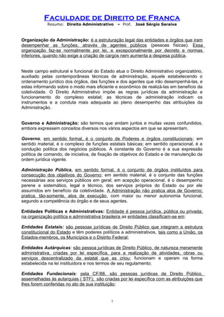 Faculdade de Direito de Franca
Resumo: Direito Administrativo – Prof. José Sérgio Saraiva
Organização da Administração: é a estruturação legal das entidades e órgãos que iram
desempenhar as funções, através de agentes públicos (pessoas físicas). Essa
organização faz-se normalmente por lei, e excepcionalmente por decreto e normas
inferiores, quando não exige a criação de cargos nem aumenta a despesa pública.
Neste campo estrutural e funcional do Estado atua o Direito Administrativo organizatório,
auxiliado pelas contemporâneas técnicas de administração, aquele estabelecendo o
ordenamento jurídico dos órgãos, das funções e dos agentes que irão desempenhá-las, e
estas informando sobre o modo mais eficiente e econômico de realizá-las em benefício da
coletividade. O Direito Administrativo impõe as regras jurídicas da administração e
funcionamento do complexo estatal; as técnicas de administração indicam os
instrumentos e a conduta mais adequada ao pleno desempenho das atribuições da
Administração.
Governo e Administração: são termos que andam juntos e muitas vezes confundidos,
embora expressem conceitos diversos nos vários aspectos em que se apresentam.
Governo, em sentido formal, é o conjunto de Poderes e órgãos constitucionais; em
sentido material, é o complexo de funções estatais básicas; em sentido operacional, é a
condução política dos negócios públicos. A constante do Governo é a sua expressão
política de comando, de iniciativa, de fixação de objetivos do Estado e de manutenção da
ordem jurídica vigente.
Administração Pública, em sentido formal, é o conjunto de órgãos instituídos para
consecução dos objetivos do Governo; em sentido material, é o conjunto das funções
necessárias aos serviços públicos em geral; em acepção operacional, é o desempenho
perene e sistemático, legal e técnico, dos serviços próprios do Estado ou por ele
assumidos em benefício da coletividade. A Administração não pratica atos de Governo;
pratica, tão-somente, atos de execução, com maior ou menor autonomia funcional,
segundo a competência do órgão e de seus agentes.
Entidades Políticas e Administrativas: Entidade é pessoa jurídica, pública ou privada;
na organização política e administrativa brasileira as entidades classificam-se em:
Entidades Estatais: são pessoas jurídicas de Direito Público que integram a estrutura
constitucional do Estado e têm poderes políticos a administrativos, tais como a União, os
Estados-membros, os Municípios e o Distrito Federal;
Entidades Autárquicas: são pessoa jurídicas de Direito Público, de natureza meramente
administrativa, criadas por lei específica, para a realização de atividades, obras ou
serviços descentralizado da estatal que as criou; funcionam e operam na forma
estabelecida na lei instituidora e nos termos de seu regulamento;
Entidades Fundacionais: pela CF/88, são pessoas jurídicas de Direito Público,
assemelhadas às autarquias ( STF); são criadas por lei específica com as atribuições que
lhes forem conferidas no ato de sua instituição;
7
 