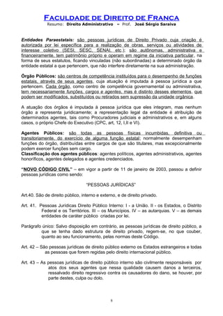 Faculdade de Direito de Franca
Resumo: Direito Administrativo – Prof. José Sérgio Saraiva
Entidades Paraestatais: são pessoas jurídicas de Direito Privado cuja criação é
autorizada por lei específica para a realização de obras, serviços ou atividades de
interesse coletivo (SESI, SESC, SENAI, etc.); são autônomas, administrativa e
financeiramente, tem patrimônio próprio e operam em regime da iniciativa particular, na
forma de seus estatutos, ficando vinculadas (não subordinadas) a determinado órgão da
entidade estatal a que pertencem, que não interfere diretamente na sua administração.
Órgão Públicos: são centros de competência instituídos para o desempenho de funções
estatais, através de seus agentes, cuja atuação é imputada à pessoa jurídica a que
pertencem. Cada órgão, como centro de competência governamental ou administrativa,
tem necessariamente funções, cargos e agentes, mas é distinto desses elementos, que
podem ser modificados, substituídos ou retirados sem supressão da unidade orgânica.
A atuação dos órgãos é imputada à pessoa jurídica que eles integram, mas nenhum
órgão a representa juridicamente; a representação legal da entidade é atribuição de
determinados agentes, tais como Procuradores judiciais e administrativos e, em alguns
casos, o próprio Chefe do Executivo (CPC, art, 12, I,II e VI).
Agentes Públicos: são todas as pessoas físicas incumbidas, definitiva ou
transitoriamente, do exercício de alguma função estatal; normalmente desempenham
funções do órgão, distribuídas entre cargos de que são titulares, mas excepcionalmente
podem exercer funções sem cargo.
Classificação dos agentes públicos: agentes políticos, agentes administrativos, agentes
honoríficos, agentes delegados e agentes credenciados.
“NOVO CÓDIGO CIVIL” – em vigor a partir de 11 de janeiro de 2003, passou a definir
pessoas jurídicas como sendo:
“PESSOAS JURÍDICAS”
Art.40. São de direito público, interno e externo, e de direito privado.
Art. 41. Pessoas Jurídicas Direito Público Interno: I - a União. II - os Estados, o Distrito
Federal e os Territórios. III – os Municípios. IV – as autarquias. V – as demais
entidades de caráter público criadas por lei.
Parágrafo único: Salvo disposição em contrário, as pessoas jurídicas de direito público, a
que se tenha dado estrutura de direito privado, regem-se, no que couber,
quanto ao seu funcionamento, pelas normas deste Código.
Art. 42 – São pessoas jurídicas de direito público externo os Estados estrangeiros e todas
as pessoas que forem regidas pelo direito internacional público.
Art. 43 – As pessoas jurídicas de direito público interno são civilmente responsáveis por
atos dos seus agentes que nessa qualidade causem danos a terceiros,
ressalvado direito regressivo contra os causadores do dano, se houver, por
parte destes, culpa ou dolo.
8
 