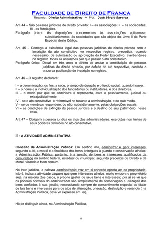Faculdade de Direito de Franca
Resumo: Direito Administrativo – Prof. José Sérgio Saraiva
Art. 44 – São pessoas jurídicas de direito privado: I – as associações; II – as sociedades;
III - as fundações.
Parágrafo único: As disposições concernentes às associações aplicam-se,
subsidiariamente, às sociedades que são objeto do Livro II da Parte
Especial deste Código.
Art. 45 – Começa a existência legal das pessoas jurídicas de direito privado com a
inscrição do ato constitutivo no respectivo registro, precedida, quando
necessário, de autorização ou aprovação do Poder Executivo, averbando-se
no registro todas as alterações por que passar o ato constitutivo.
Parágrafo único: Decaí em três anos o direito de anular a constituição de pessoas
jurídicas de direito privado, por defeito do ato respectivo, contado o
prazo da publicação de inscrição no registro.
Art. 46 – O registro declarará:
I – a denominação, os fins, a sede, o tempo de duração e o fundo social, quando houver.
II – o nome e a individualização dos fundadores ou instituidores, e dos diretores.
III – o modo por que se administra e representa, ativa e passivamente, judicial ou
extrajudicialmente.
IV – se o ato constitutivo é reformável no tocante à administração, e de que modo.
V – se os membros respondem, ou não, subsidiariamente, pelas obrigações sociais.
VI – as condições de extinção da pessoa jurídica e o destino do seu patrimônio, nesse
caso.
Art. 47 – Obrigam a pessoa jurídica os atos dos administradores, exercidos nos limites de
seus poderes definidos no ato constitutivo.
II - A ATIVIDADE ADMINISTRATIVA
Conceito de Administração Pública: Em sentido lato, administrar é gerir interesses,
segundo a lei, a moral e a finalidade dos bens entregues à guarda e conservação alheias;
a Administração Pública, portanto, é a gestão de bens e interesses qualificados da
comunidade no âmbito federal, estadual ou municipal, segundo preceitos de Direito e da
Moral, visando o bem comum.
No trato jurídico, a palavra administração traz em si conceito oposto ao de propriedade,
isto é, indica a atividade daquele que gere interesses alheios, muito embora o proprietário
seja, na maioria dos casos, o próprio gestor de seus bens e interesses; por aí se vê que
os poderes normais do administrador são simplesmente de conservação e utilização dos
bens confiados à sua gestão, necessitando sempre de consentimento especial do titular
de tais bens e interesses para os atos de alienação, oneração, destruição e renúncia ( na
Administração Pública, deve vir expresso em lei).
Há de distinguir ainda, na Administração Pública,
9
 