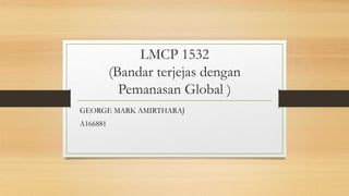 LMCP 1532
(Bandar terjejas dengan
Pemanasan Global )
GEORGE MARK AMIRTHARAJ
A166881
 