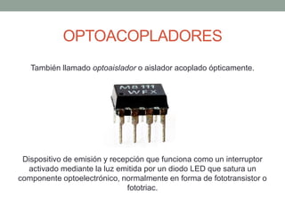 OPTOACOPLADORES
También llamado optoaislador o aislador acoplado ópticamente.
Dispositivo de emisión y recepción que funciona como un interruptor
activado mediante la luz emitida por un diodo LED que satura un
componente optoelectrónico, normalmente en forma de fototransistor o
fototriac.
 