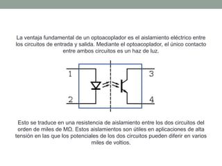 La ventaja fundamental de un optoacoplador es el aislamiento eléctrico entre
los circuitos de entrada y salida. Mediante el optoacoplador, el único contacto
entre ambos circuitos es un haz de luz.
Esto se traduce en una resistencia de aislamiento entre los dos circuitos del
orden de miles de MΩ. Estos aislamientos son útiles en aplicaciones de alta
tensión en las que los potenciales de los dos circuitos pueden diferir en varios
miles de voltios.
 
