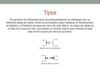 Tipos
En general, los diferentes tipos de optoacopladores se distinguen por su
diferente etapa de salida. Entre los principales caben destacar el fototransistor,
el fototriac y el fototriac de paso por cero. En este último, su etapa de salida es
un triac de cruce por cero, que posee un circuito interno que conmuta al triac
sólo en los cruces por cero de la fuente.
Etapa de salida a fototransistor
Etapa de salida a fototriac
 