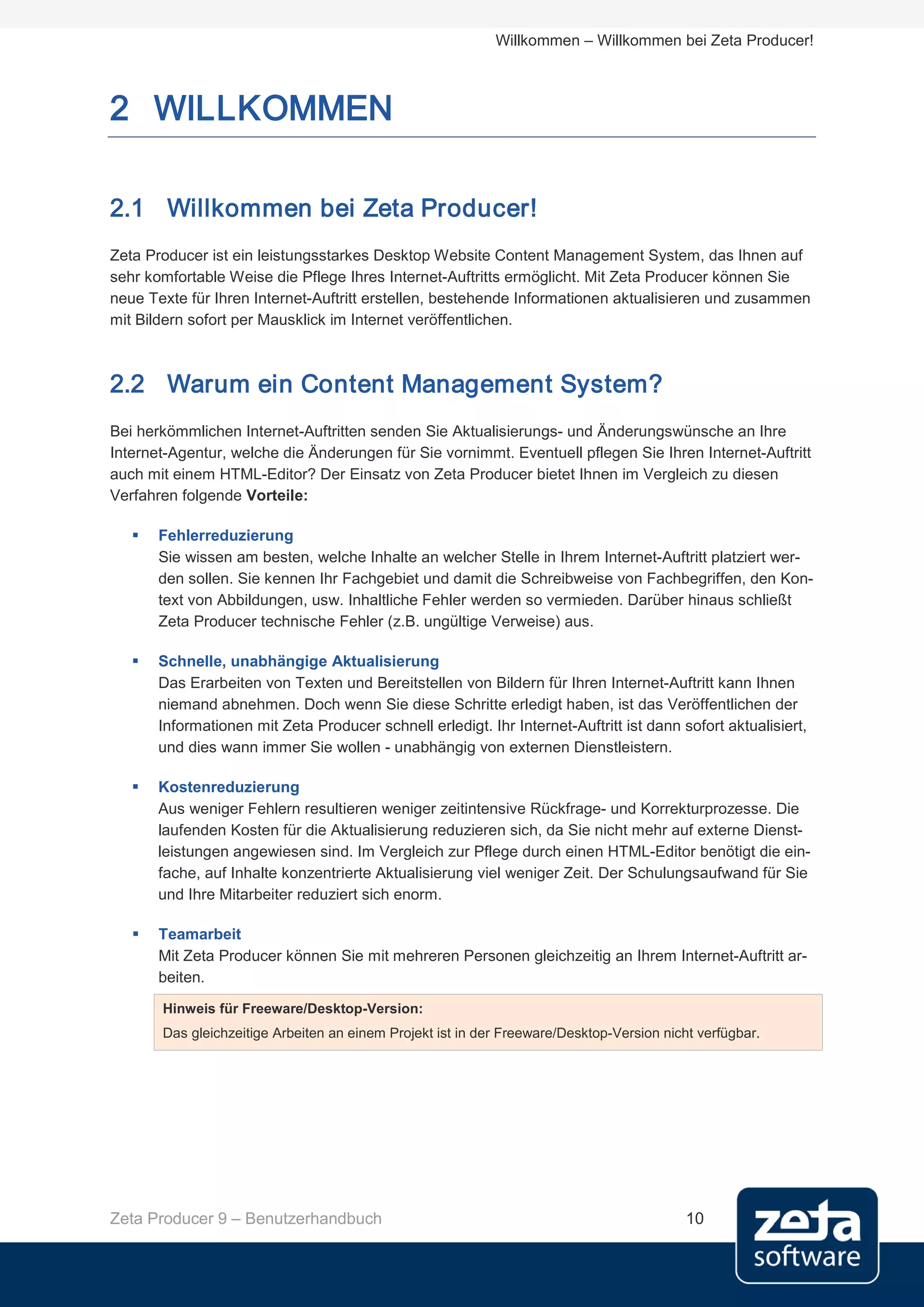Willkommen – Willkommen bei Zeta Producer!



2 WILLKOMMEN

2.1 Willkommen bei Zeta Producer!
Zeta Producer ist ein leistungsstarkes Desktop Website Content Management System, das Ihnen auf
sehr komfortable Weise die Pflege Ihres Internet-Auftritts ermöglicht. Mit Zeta Producer können Sie
neue Texte für Ihren Internet-Auftritt erstellen, bestehende Informationen aktualisieren und zusammen
mit Bildern sofort per Mausklick im Internet veröffentlichen.



2.2 Warum ein Content Management System?
Bei herkömmlichen Internet-Auftritten senden Sie Aktualisierungs- und Änderungswünsche an Ihre
Internet-Agentur, welche die Änderungen für Sie vornimmt. Eventuell pflegen Sie Ihren Internet-Auftritt
auch mit einem HTML-Editor? Der Einsatz von Zeta Producer bietet Ihnen im Vergleich zu diesen
Verfahren folgende Vorteile:

      Fehlerreduzierung
       Sie wissen am besten, welche Inhalte an welcher Stelle in Ihrem Internet-Auftritt platziert wer-
       den sollen. Sie kennen Ihr Fachgebiet und damit die Schreibweise von Fachbegriffen, den Kon-
       text von Abbildungen, usw. Inhaltliche Fehler werden so vermieden. Darüber hinaus schließt
       Zeta Producer technische Fehler (z.B. ungültige Verweise) aus.

      Schnelle, unabhängige Aktualisierung
       Das Erarbeiten von Texten und Bereitstellen von Bildern für Ihren Internet-Auftritt kann Ihnen
       niemand abnehmen. Doch wenn Sie diese Schritte erledigt haben, ist das Veröffentlichen der
       Informationen mit Zeta Producer schnell erledigt. Ihr Internet-Auftritt ist dann sofort aktualisiert,
       und dies wann immer Sie wollen - unabhängig von externen Dienstleistern.

      Kostenreduzierung
       Aus weniger Fehlern resultieren weniger zeitintensive Rückfrage- und Korrekturprozesse. Die
       laufenden Kosten für die Aktualisierung reduzieren sich, da Sie nicht mehr auf externe Dienst-
       leistungen angewiesen sind. Im Vergleich zur Pflege durch einen HTML-Editor benötigt die ein-
       fache, auf Inhalte konzentrierte Aktualisierung viel weniger Zeit. Der Schulungsaufwand für Sie
       und Ihre Mitarbeiter reduziert sich enorm.

      Teamarbeit
       Mit Zeta Producer können Sie mit mehreren Personen gleichzeitig an Ihrem Internet-Auftritt ar-
       beiten.
       Hinweis für Freeware/Desktop-Version:
       Das gleichzeitige Arbeiten an einem Projekt ist in der Freeware/Desktop-Version nicht verfügbar.




Zeta Producer 9 – Benutzerhandbuch                                                         10
 