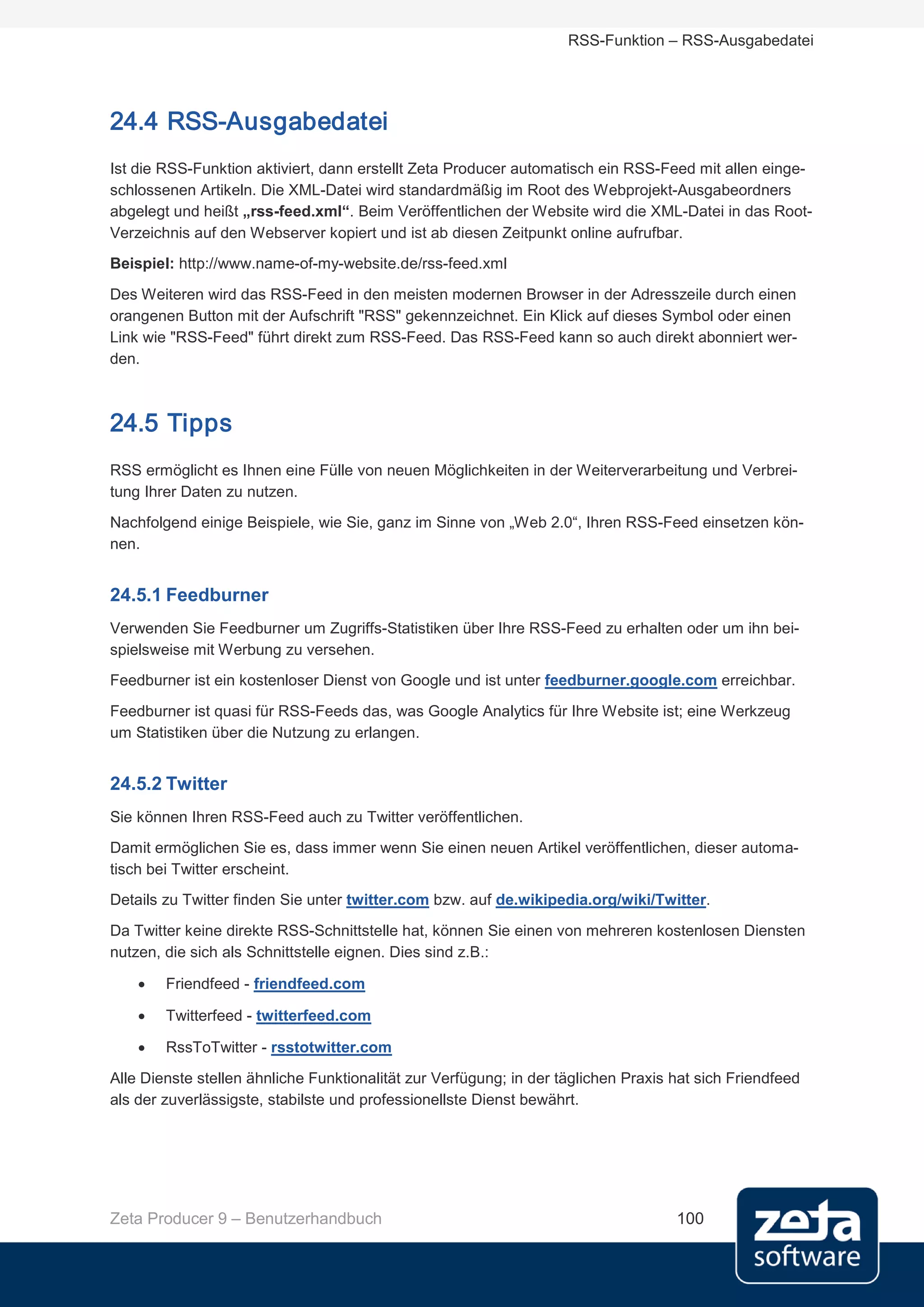 RSS-Funktion – RSS-Ausgabedatei




24.4 RSS-Ausgabedatei
Ist die RSS-Funktion aktiviert, dann erstellt Zeta Producer automatisch ein RSS-Feed mit allen einge-
schlossenen Artikeln. Die XML-Datei wird standardmäßig im Root des Webprojekt-Ausgabeordners
abgelegt und heißt „rss-feed.xml“. Beim Veröffentlichen der Website wird die XML-Datei in das Root-
Verzeichnis auf den Webserver kopiert und ist ab diesen Zeitpunkt online aufrufbar.
Beispiel: http://www.name-of-my-website.de/rss-feed.xml
Des Weiteren wird das RSS-Feed in den meisten modernen Browser in der Adresszeile durch einen
orangenen Button mit der Aufschrift "RSS" gekennzeichnet. Ein Klick auf dieses Symbol oder einen
Link wie "RSS-Feed" führt direkt zum RSS-Feed. Das RSS-Feed kann so auch direkt abonniert wer-
den.



24.5 Tipps
RSS ermöglicht es Ihnen eine Fülle von neuen Möglichkeiten in der Weiterverarbeitung und Verbrei-
tung Ihrer Daten zu nutzen.
Nachfolgend einige Beispiele, wie Sie, ganz im Sinne von „Web 2.0“, Ihren RSS-Feed einsetzen kön-
nen.


24.5.1 Feedburner
Verwenden Sie Feedburner um Zugriffs-Statistiken über Ihre RSS-Feed zu erhalten oder um ihn bei-
spielsweise mit Werbung zu versehen.
Feedburner ist ein kostenloser Dienst von Google und ist unter feedburner.google.com erreichbar.
Feedburner ist quasi für RSS-Feeds das, was Google Analytics für Ihre Website ist; eine Werkzeug
um Statistiken über die Nutzung zu erlangen.


24.5.2 Twitter
Sie können Ihren RSS-Feed auch zu Twitter veröffentlichen.
Damit ermöglichen Sie es, dass immer wenn Sie einen neuen Artikel veröffentlichen, dieser automa-
tisch bei Twitter erscheint.
Details zu Twitter finden Sie unter twitter.com bzw. auf de.wikipedia.org/wiki/Twitter.
Da Twitter keine direkte RSS-Schnittstelle hat, können Sie einen von mehreren kostenlosen Diensten
nutzen, die sich als Schnittstelle eignen. Dies sind z.B.:

    •   Friendfeed - friendfeed.com

    •   Twitterfeed - twitterfeed.com

    •   RssToTwitter - rsstotwitter.com

Alle Dienste stellen ähnliche Funktionalität zur Verfügung; in der täglichen Praxis hat sich Friendfeed
als der zuverlässigste, stabilste und professionellste Dienst bewährt.




Zeta Producer 9 – Benutzerhandbuch                                                  100
 