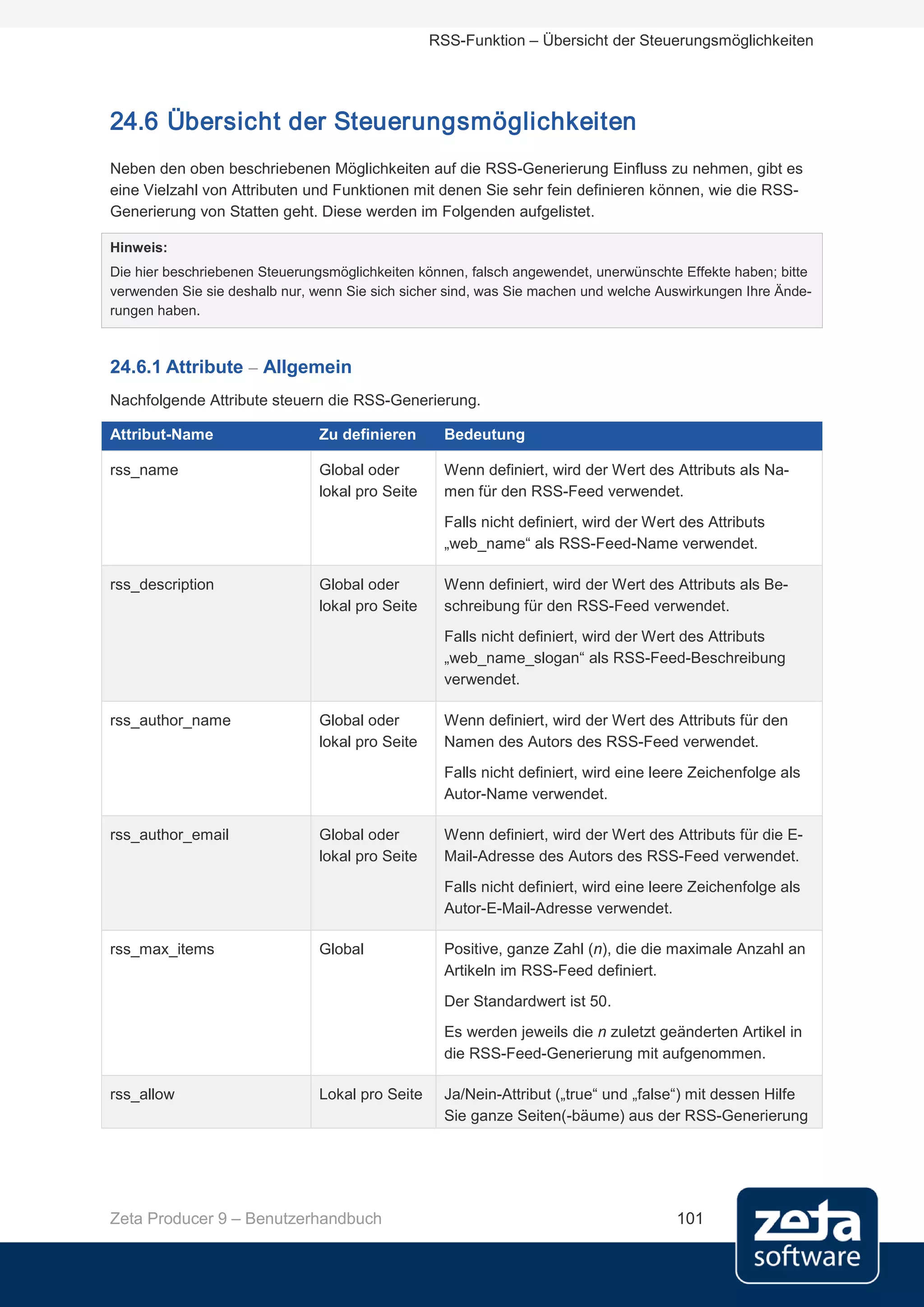 RSS-Funktion – Übersicht der Steuerungsmöglichkeiten




24.6 Übersicht der Steuerungsmöglichkeiten
Neben den oben beschriebenen Möglichkeiten auf die RSS-Generierung Einfluss zu nehmen, gibt es
eine Vielzahl von Attributen und Funktionen mit denen Sie sehr fein definieren können, wie die RSS-
Generierung von Statten geht. Diese werden im Folgenden aufgelistet.

Hinweis:
Die hier beschriebenen Steuerungsmöglichkeiten können, falsch angewendet, unerwünschte Effekte haben; bitte
verwenden Sie sie deshalb nur, wenn Sie sich sicher sind, was Sie machen und welche Auswirkungen Ihre Ände-
rungen haben.



24.6.1 Attribute – Allgemein
Nachfolgende Attribute steuern die RSS-Generierung.

Attribut-Name                  Zu definieren       Bedeutung

rss_name                       Global oder         Wenn definiert, wird der Wert des Attributs als Na-
                               lokal pro Seite     men für den RSS-Feed verwendet.
                                                   Falls nicht definiert, wird der Wert des Attributs
                                                   „web_name“ als RSS-Feed-Name verwendet.

rss_description                Global oder         Wenn definiert, wird der Wert des Attributs als Be-
                               lokal pro Seite     schreibung für den RSS-Feed verwendet.
                                                   Falls nicht definiert, wird der Wert des Attributs
                                                   „web_name_slogan“ als RSS-Feed-Beschreibung
                                                   verwendet.

rss_author_name                Global oder         Wenn definiert, wird der Wert des Attributs für den
                               lokal pro Seite     Namen des Autors des RSS-Feed verwendet.
                                                   Falls nicht definiert, wird eine leere Zeichenfolge als
                                                   Autor-Name verwendet.

rss_author_email               Global oder         Wenn definiert, wird der Wert des Attributs für die E-
                               lokal pro Seite     Mail-Adresse des Autors des RSS-Feed verwendet.
                                                   Falls nicht definiert, wird eine leere Zeichenfolge als
                                                   Autor-E-Mail-Adresse verwendet.

rss_max_items                  Global              Positive, ganze Zahl (n), die die maximale Anzahl an
                                                   Artikeln im RSS-Feed definiert.
                                                   Der Standardwert ist 50.
                                                   Es werden jeweils die n zuletzt geänderten Artikel in
                                                   die RSS-Feed-Generierung mit aufgenommen.

rss_allow                      Lokal pro Seite     Ja/Nein-Attribut („true“ und „false“) mit dessen Hilfe
                                                   Sie ganze Seiten(-bäume) aus der RSS-Generierung




Zeta Producer 9 – Benutzerhandbuch                                                     101
 