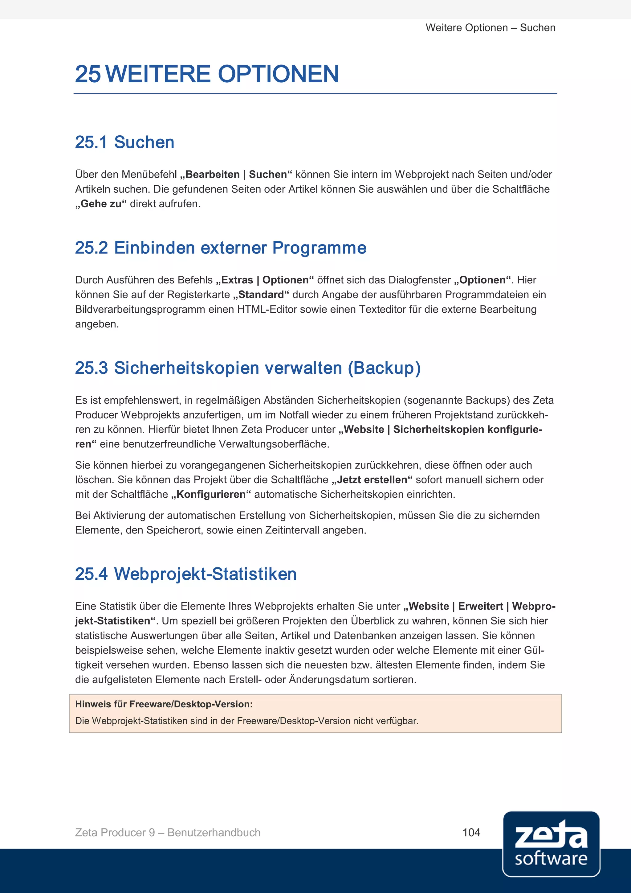 Weitere Optionen – Suchen



25 WEITERE OPTIONEN

25.1 Suchen
Über den Menübefehl „Bearbeiten | Suchen“ können Sie intern im Webprojekt nach Seiten und/oder
Artikeln suchen. Die gefundenen Seiten oder Artikel können Sie auswählen und über die Schaltfläche
„Gehe zu“ direkt aufrufen.



25.2 Einbinden externer Programme
Durch Ausführen des Befehls „Extras | Optionen“ öffnet sich das Dialogfenster „Optionen“. Hier
können Sie auf der Registerkarte „Standard“ durch Angabe der ausführbaren Programmdateien ein
Bildverarbeitungsprogramm einen HTML-Editor sowie einen Texteditor für die externe Bearbeitung
angeben.



25.3 Sicherheitskopien verwalten (Backup)
Es ist empfehlenswert, in regelmäßigen Abständen Sicherheitskopien (sogenannte Backups) des Zeta
Producer Webprojekts anzufertigen, um im Notfall wieder zu einem früheren Projektstand zurückkeh-
ren zu können. Hierfür bietet Ihnen Zeta Producer unter „Website | Sicherheitskopien konfigurie-
ren“ eine benutzerfreundliche Verwaltungsoberfläche.

Sie können hierbei zu vorangegangenen Sicherheitskopien zurückkehren, diese öffnen oder auch
löschen. Sie können das Projekt über die Schaltfläche „Jetzt erstellen“ sofort manuell sichern oder
mit der Schaltfläche „Konfigurieren“ automatische Sicherheitskopien einrichten.
Bei Aktivierung der automatischen Erstellung von Sicherheitskopien, müssen Sie die zu sichernden
Elemente, den Speicherort, sowie einen Zeitintervall angeben.



25.4 Webprojekt-Statistiken
Eine Statistik über die Elemente Ihres Webprojekts erhalten Sie unter „Website | Erweitert | Webpro-
jekt-Statistiken“. Um speziell bei größeren Projekten den Überblick zu wahren, können Sie sich hier
statistische Auswertungen über alle Seiten, Artikel und Datenbanken anzeigen lassen. Sie können
beispielsweise sehen, welche Elemente inaktiv gesetzt wurden oder welche Elemente mit einer Gül-
tigkeit versehen wurden. Ebenso lassen sich die neuesten bzw. ältesten Elemente finden, indem Sie
die aufgelisteten Elemente nach Erstell- oder Änderungsdatum sortieren.

Hinweis für Freeware/Desktop-Version:
Die Webprojekt-Statistiken sind in der Freeware/Desktop-Version nicht verfügbar.




Zeta Producer 9 – Benutzerhandbuch                                                       104
 