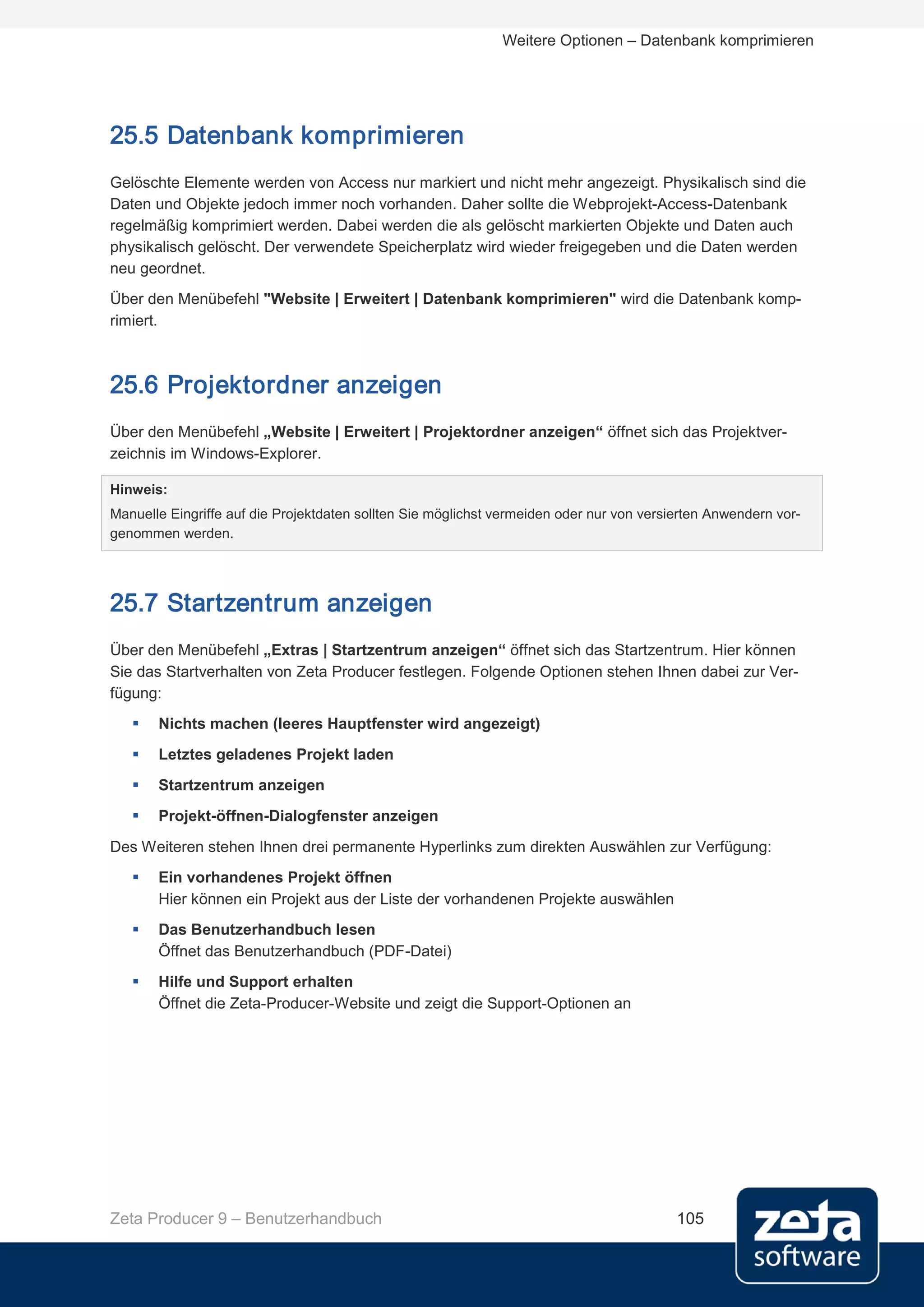 Weitere Optionen – Datenbank komprimieren




25.5 Datenbank komprimieren
Gelöschte Elemente werden von Access nur markiert und nicht mehr angezeigt. Physikalisch sind die
Daten und Objekte jedoch immer noch vorhanden. Daher sollte die Webprojekt-Access-Datenbank
regelmäßig komprimiert werden. Dabei werden die als gelöscht markierten Objekte und Daten auch
physikalisch gelöscht. Der verwendete Speicherplatz wird wieder freigegeben und die Daten werden
neu geordnet.
Über den Menübefehl "Website | Erweitert | Datenbank komprimieren" wird die Datenbank komp-
rimiert.



25.6 Projektordner anzeigen
Über den Menübefehl „Website | Erweitert | Projektordner anzeigen“ öffnet sich das Projektver-
zeichnis im Windows-Explorer.

Hinweis:
Manuelle Eingriffe auf die Projektdaten sollten Sie möglichst vermeiden oder nur von versierten Anwendern vor-
genommen werden.




25.7 Startzentrum anzeigen
Über den Menübefehl „Extras | Startzentrum anzeigen“ öffnet sich das Startzentrum. Hier können
Sie das Startverhalten von Zeta Producer festlegen. Folgende Optionen stehen Ihnen dabei zur Ver-
fügung:
      Nichts machen (leeres Hauptfenster wird angezeigt)
      Letztes geladenes Projekt laden
      Startzentrum anzeigen
      Projekt-öffnen-Dialogfenster anzeigen
Des Weiteren stehen Ihnen drei permanente Hyperlinks zum direkten Auswählen zur Verfügung:
      Ein vorhandenes Projekt öffnen
       Hier können ein Projekt aus der Liste der vorhandenen Projekte auswählen
      Das Benutzerhandbuch lesen
       Öffnet das Benutzerhandbuch (PDF-Datei)
      Hilfe und Support erhalten
       Öffnet die Zeta-Producer-Website und zeigt die Support-Optionen an




Zeta Producer 9 – Benutzerhandbuch                                                        105
 