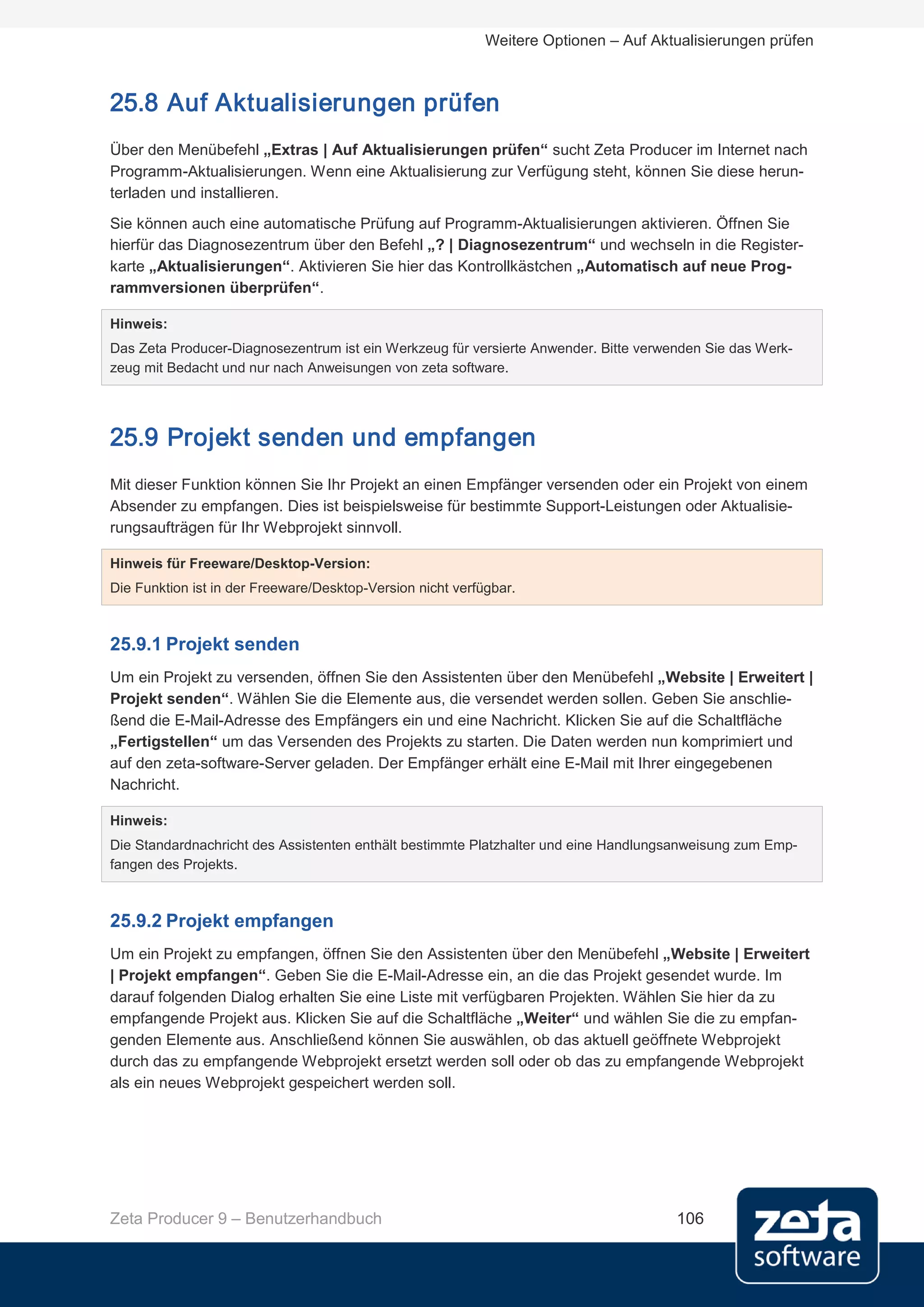 Weitere Optionen – Auf Aktualisierungen prüfen



25.8 Auf Aktualisierungen prüfen
Über den Menübefehl „Extras | Auf Aktualisierungen prüfen“ sucht Zeta Producer im Internet nach
Programm-Aktualisierungen. Wenn eine Aktualisierung zur Verfügung steht, können Sie diese herun-
terladen und installieren.
Sie können auch eine automatische Prüfung auf Programm-Aktualisierungen aktivieren. Öffnen Sie
hierfür das Diagnosezentrum über den Befehl „? | Diagnosezentrum“ und wechseln in die Register-
karte „Aktualisierungen“. Aktivieren Sie hier das Kontrollkästchen „Automatisch auf neue Prog-
rammversionen überprüfen“.

Hinweis:
Das Zeta Producer-Diagnosezentrum ist ein Werkzeug für versierte Anwender. Bitte verwenden Sie das Werk-
zeug mit Bedacht und nur nach Anweisungen von zeta software.




25.9 Projekt senden und empfangen
Mit dieser Funktion können Sie Ihr Projekt an einen Empfänger versenden oder ein Projekt von einem
Absender zu empfangen. Dies ist beispielsweise für bestimmte Support-Leistungen oder Aktualisie-
rungsaufträgen für Ihr Webprojekt sinnvoll.

Hinweis für Freeware/Desktop-Version:
Die Funktion ist in der Freeware/Desktop-Version nicht verfügbar.



25.9.1 Projekt senden
Um ein Projekt zu versenden, öffnen Sie den Assistenten über den Menübefehl „Website | Erweitert |
Projekt senden“. Wählen Sie die Elemente aus, die versendet werden sollen. Geben Sie anschlie-
ßend die E-Mail-Adresse des Empfängers ein und eine Nachricht. Klicken Sie auf die Schaltfläche
„Fertigstellen“ um das Versenden des Projekts zu starten. Die Daten werden nun komprimiert und
auf den zeta-software-Server geladen. Der Empfänger erhält eine E-Mail mit Ihrer eingegebenen
Nachricht.

Hinweis:
Die Standardnachricht des Assistenten enthält bestimmte Platzhalter und eine Handlungsanweisung zum Emp-
fangen des Projekts.



25.9.2 Projekt empfangen
Um ein Projekt zu empfangen, öffnen Sie den Assistenten über den Menübefehl „Website | Erweitert
| Projekt empfangen“. Geben Sie die E-Mail-Adresse ein, an die das Projekt gesendet wurde. Im
darauf folgenden Dialog erhalten Sie eine Liste mit verfügbaren Projekten. Wählen Sie hier da zu
empfangende Projekt aus. Klicken Sie auf die Schaltfläche „Weiter“ und wählen Sie die zu empfan-
genden Elemente aus. Anschließend können Sie auswählen, ob das aktuell geöffnete Webprojekt
durch das zu empfangende Webprojekt ersetzt werden soll oder ob das zu empfangende Webprojekt
als ein neues Webprojekt gespeichert werden soll.




Zeta Producer 9 – Benutzerhandbuch                                                    106
 