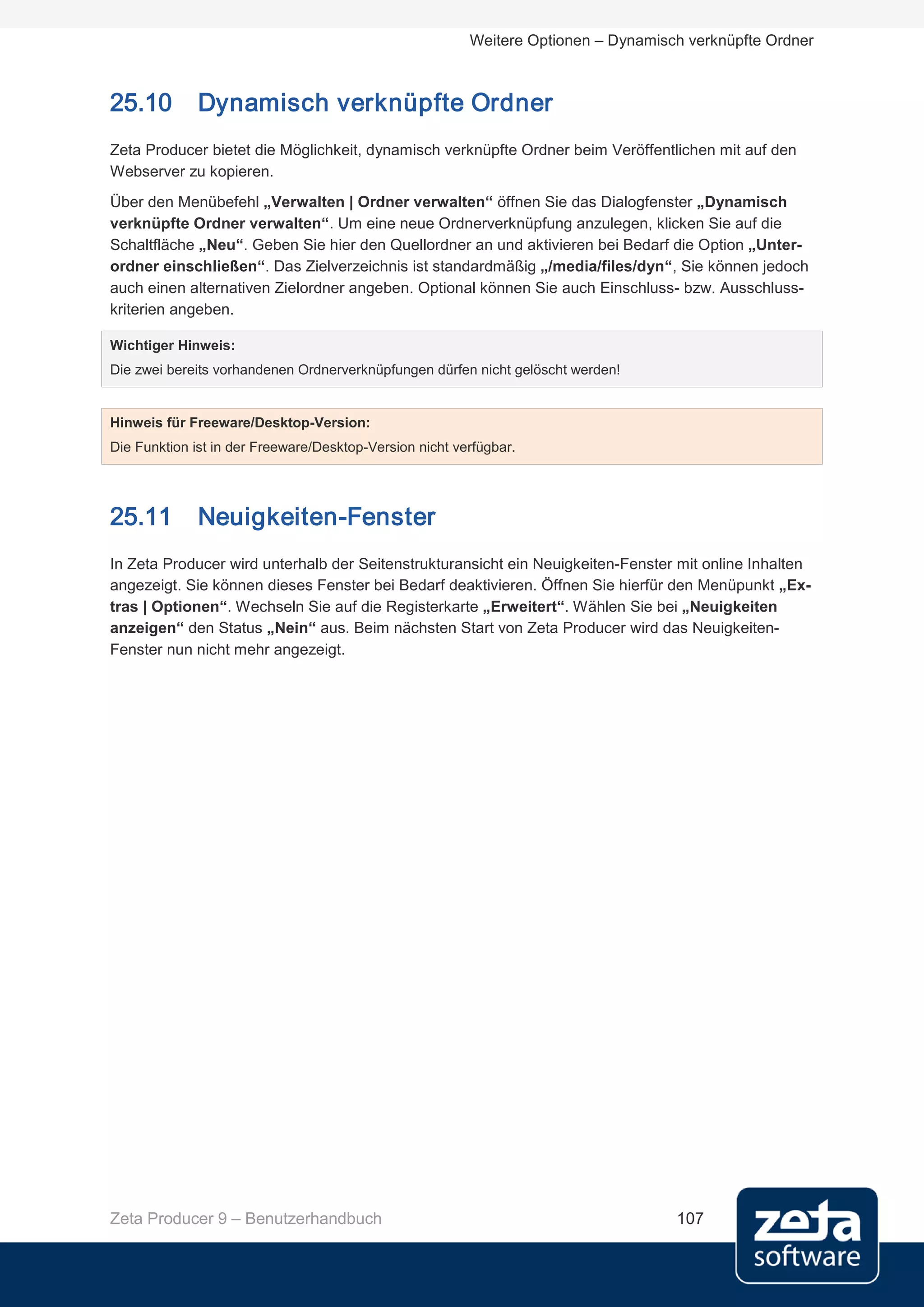 Weitere Optionen – Dynamisch verknüpfte Ordner



25.10         Dynamisch verknüpfte Ordner
Zeta Producer bietet die Möglichkeit, dynamisch verknüpfte Ordner beim Veröffentlichen mit auf den
Webserver zu kopieren.
Über den Menübefehl „Verwalten | Ordner verwalten“ öffnen Sie das Dialogfenster „Dynamisch
verknüpfte Ordner verwalten“. Um eine neue Ordnerverknüpfung anzulegen, klicken Sie auf die
Schaltfläche „Neu“. Geben Sie hier den Quellordner an und aktivieren bei Bedarf die Option „Unter-
ordner einschließen“. Das Zielverzeichnis ist standardmäßig „/media/files/dyn“, Sie können jedoch
auch einen alternativen Zielordner angeben. Optional können Sie auch Einschluss- bzw. Ausschluss-
kriterien angeben.

Wichtiger Hinweis:
Die zwei bereits vorhandenen Ordnerverknüpfungen dürfen nicht gelöscht werden!


Hinweis für Freeware/Desktop-Version:
Die Funktion ist in der Freeware/Desktop-Version nicht verfügbar.




25.11         Neuigkeiten-Fenster
In Zeta Producer wird unterhalb der Seitenstrukturansicht ein Neuigkeiten-Fenster mit online Inhalten
angezeigt. Sie können dieses Fenster bei Bedarf deaktivieren. Öffnen Sie hierfür den Menüpunkt „Ex-
tras | Optionen“. Wechseln Sie auf die Registerkarte „Erweitert“. Wählen Sie bei „Neuigkeiten
anzeigen“ den Status „Nein“ aus. Beim nächsten Start von Zeta Producer wird das Neuigkeiten-
Fenster nun nicht mehr angezeigt.




Zeta Producer 9 – Benutzerhandbuch                                                  107
 