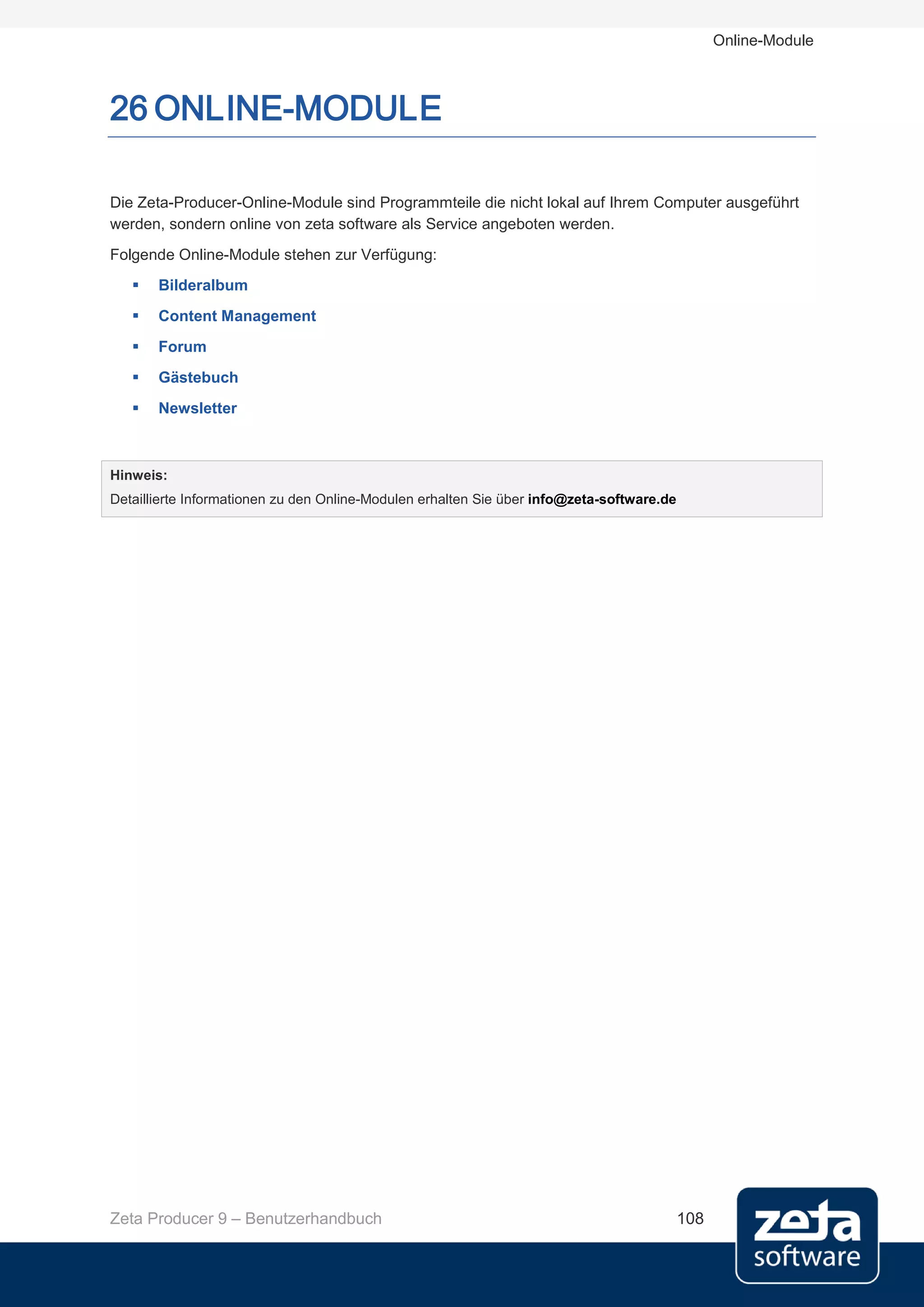 Online-Module



26 ONLINE-MODULE

Die Zeta-Producer-Online-Module sind Programmteile die nicht lokal auf Ihrem Computer ausgeführt
werden, sondern online von zeta software als Service angeboten werden.
Folgende Online-Module stehen zur Verfügung:
      Bilderalbum
      Content Management
      Forum
      Gästebuch
      Newsletter



Hinweis:
Detaillierte Informationen zu den Online-Modulen erhalten Sie über info@zeta-software.de




Zeta Producer 9 – Benutzerhandbuch                                                         108
 