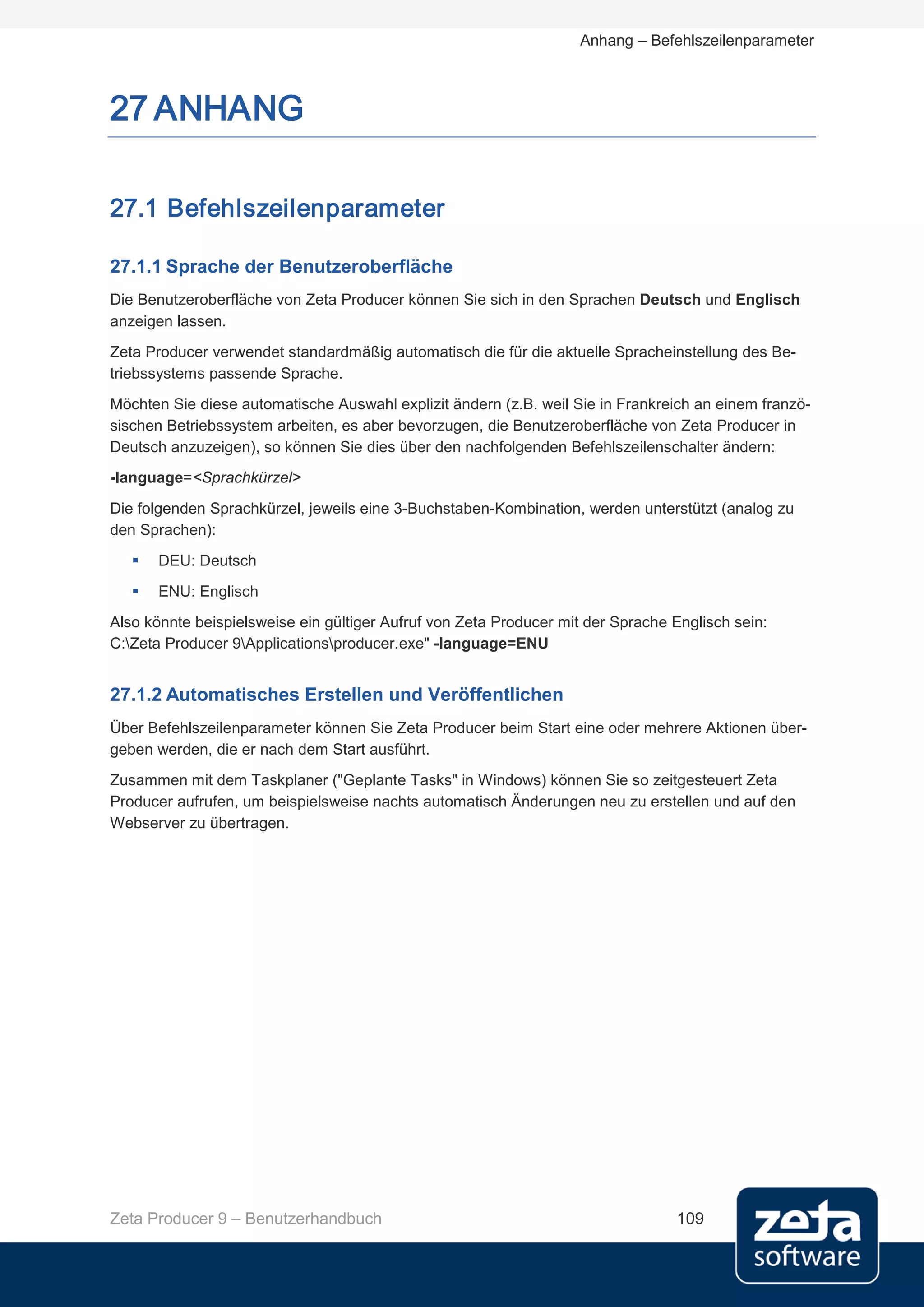Anhang – Befehlszeilenparameter



27 ANHANG

27.1 Befehlszeilenparameter

27.1.1 Sprache der Benutzeroberfläche
Die Benutzeroberfläche von Zeta Producer können Sie sich in den Sprachen Deutsch und Englisch
anzeigen lassen.
Zeta Producer verwendet standardmäßig automatisch die für die aktuelle Spracheinstellung des Be-
triebssystems passende Sprache.
Möchten Sie diese automatische Auswahl explizit ändern (z.B. weil Sie in Frankreich an einem franzö-
sischen Betriebssystem arbeiten, es aber bevorzugen, die Benutzeroberfläche von Zeta Producer in
Deutsch anzuzeigen), so können Sie dies über den nachfolgenden Befehlszeilenschalter ändern:
-language=<Sprachkürzel>

Die folgenden Sprachkürzel, jeweils eine 3-Buchstaben-Kombination, werden unterstützt (analog zu
den Sprachen):
      DEU: Deutsch
      ENU: Englisch
Also könnte beispielsweise ein gültiger Aufruf von Zeta Producer mit der Sprache Englisch sein:
C:Zeta Producer 9Applicationsproducer.exe" -language=ENU


27.1.2 Automatisches Erstellen und Veröffentlichen
Über Befehlszeilenparameter können Sie Zeta Producer beim Start eine oder mehrere Aktionen über-
geben werden, die er nach dem Start ausführt.
Zusammen mit dem Taskplaner ("Geplante Tasks" in Windows) können Sie so zeitgesteuert Zeta
Producer aufrufen, um beispielsweise nachts automatisch Änderungen neu zu erstellen und auf den
Webserver zu übertragen.




Zeta Producer 9 – Benutzerhandbuch                                               109
 