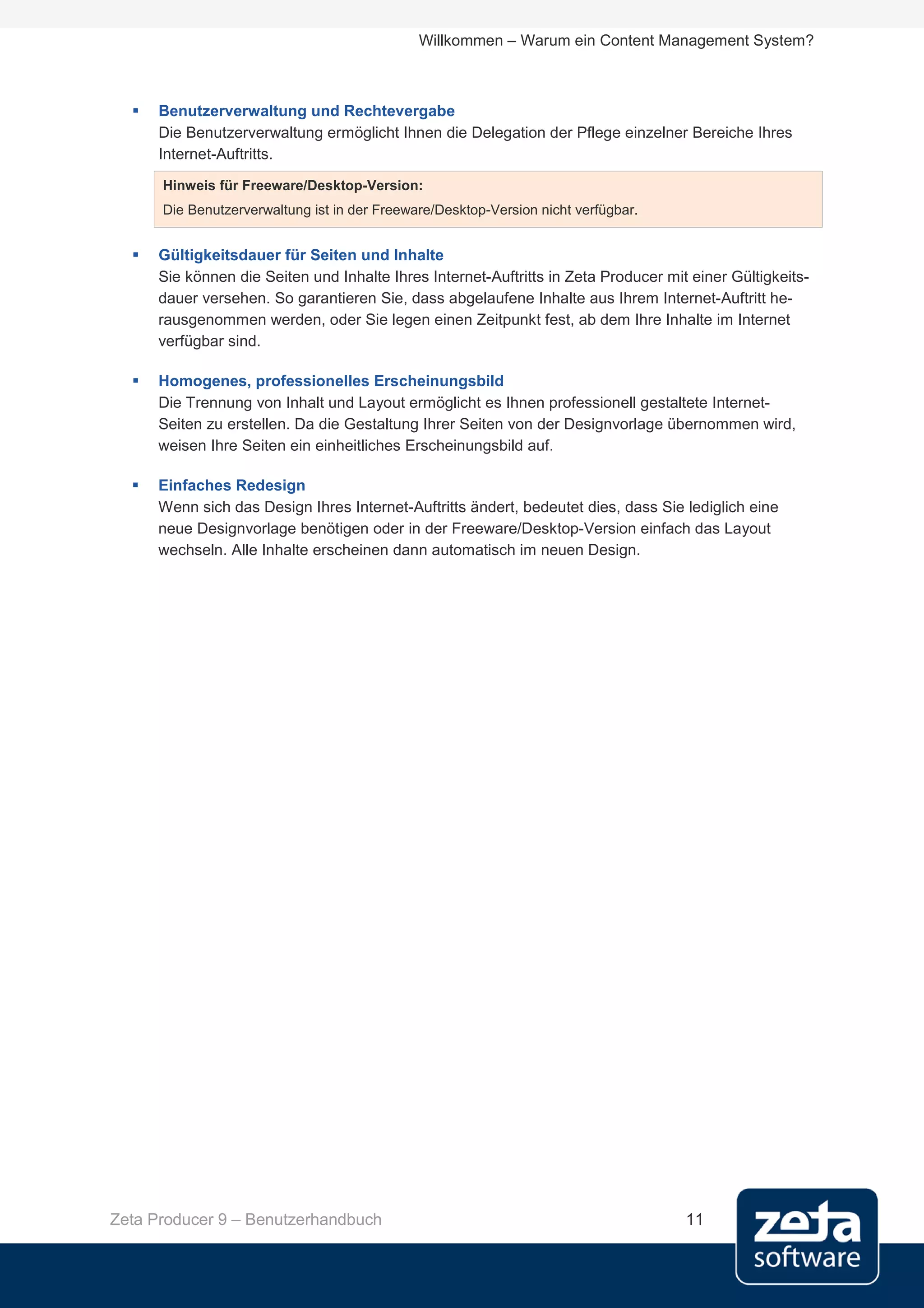 Willkommen – Warum ein Content Management System?



     Benutzerverwaltung und Rechtevergabe
      Die Benutzerverwaltung ermöglicht Ihnen die Delegation der Pflege einzelner Bereiche Ihres
      Internet-Auftritts.
      Hinweis für Freeware/Desktop-Version:
      Die Benutzerverwaltung ist in der Freeware/Desktop-Version nicht verfügbar.


     Gültigkeitsdauer für Seiten und Inhalte
      Sie können die Seiten und Inhalte Ihres Internet-Auftritts in Zeta Producer mit einer Gültigkeits-
      dauer versehen. So garantieren Sie, dass abgelaufene Inhalte aus Ihrem Internet-Auftritt he-
      rausgenommen werden, oder Sie legen einen Zeitpunkt fest, ab dem Ihre Inhalte im Internet
      verfügbar sind.

     Homogenes, professionelles Erscheinungsbild
      Die Trennung von Inhalt und Layout ermöglicht es Ihnen professionell gestaltete Internet-
      Seiten zu erstellen. Da die Gestaltung Ihrer Seiten von der Designvorlage übernommen wird,
      weisen Ihre Seiten ein einheitliches Erscheinungsbild auf.

     Einfaches Redesign
      Wenn sich das Design Ihres Internet-Auftritts ändert, bedeutet dies, dass Sie lediglich eine
      neue Designvorlage benötigen oder in der Freeware/Desktop-Version einfach das Layout
      wechseln. Alle Inhalte erscheinen dann automatisch im neuen Design.




Zeta Producer 9 – Benutzerhandbuch                                                   11
 