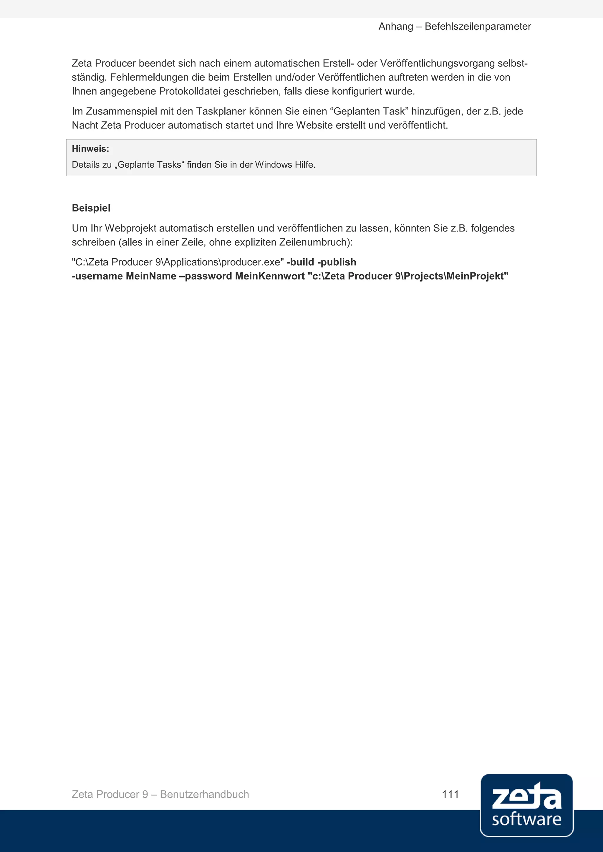Anhang – Befehlszeilenparameter


Zeta Producer beendet sich nach einem automatischen Erstell- oder Veröffentlichungsvorgang selbst-
ständig. Fehlermeldungen die beim Erstellen und/oder Veröffentlichen auftreten werden in die von
Ihnen angegebene Protokolldatei geschrieben, falls diese konfiguriert wurde.
Im Zusammenspiel mit den Taskplaner können Sie einen “Geplanten Task” hinzufügen, der z.B. jede
Nacht Zeta Producer automatisch startet und Ihre Website erstellt und veröffentlicht.

Hinweis:
Details zu „Geplante Tasks“ finden Sie in der Windows Hilfe.



Beispiel
Um Ihr Webprojekt automatisch erstellen und veröffentlichen zu lassen, könnten Sie z.B. folgendes
schreiben (alles in einer Zeile, ohne expliziten Zeilenumbruch):
"C:Zeta Producer 9Applicationsproducer.exe" -build -publish
-username MeinName –password MeinKennwort "c:Zeta Producer 9ProjectsMeinProjekt"




Zeta Producer 9 – Benutzerhandbuch                                              111
 