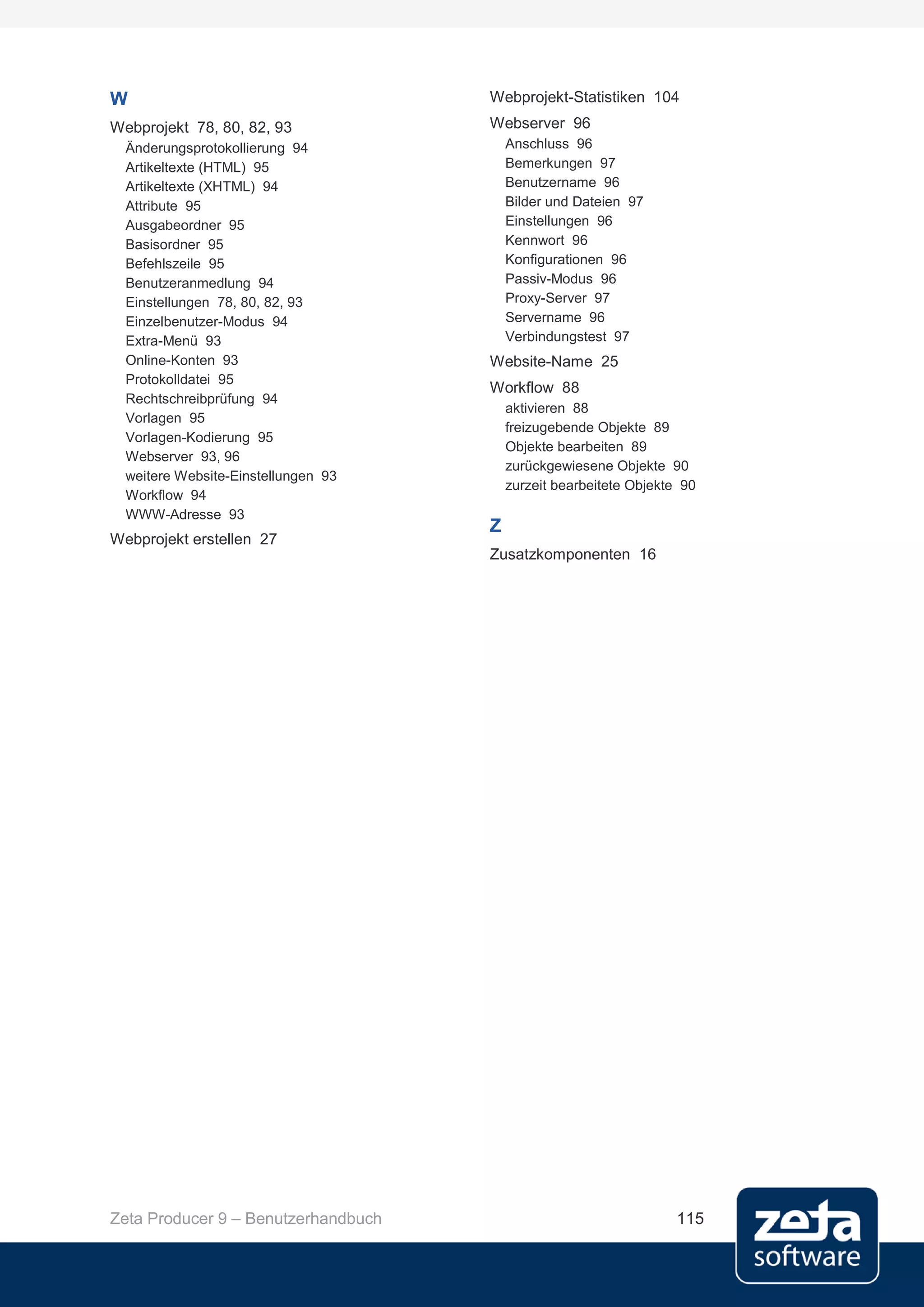 W                                    Webprojekt-Statistiken 104
Webprojekt 78, 80, 82, 93            Webserver 96
  Änderungsprotokollierung 94            Anschluss 96
  Artikeltexte (HTML) 95                 Bemerkungen 97
  Artikeltexte (XHTML) 94                Benutzername 96
  Attribute 95                           Bilder und Dateien 97
  Ausgabeordner 95                       Einstellungen 96
  Basisordner 95                         Kennwort 96
  Befehlszeile 95                        Konfigurationen 96
  Benutzeranmedlung 94                   Passiv-Modus 96
  Einstellungen 78, 80, 82, 93           Proxy-Server 97
  Einzelbenutzer-Modus 94                Servername 96
  Extra-Menü 93                          Verbindungstest 97
  Online-Konten 93                   Website-Name 25
  Protokolldatei 95
                                     Workflow 88
  Rechtschreibprüfung 94
                                         aktivieren 88
  Vorlagen 95
                                         freizugebende Objekte 89
  Vorlagen-Kodierung 95
                                         Objekte bearbeiten 89
  Webserver 93, 96
                                         zurückgewiesene Objekte 90
  weitere Website-Einstellungen 93
                                         zurzeit bearbeitete Objekte 90
  Workflow 94
  WWW-Adresse 93
                                     Z
Webprojekt erstellen 27
                                     Zusatzkomponenten 16




Zeta Producer 9 – Benutzerhandbuch                                 115
 