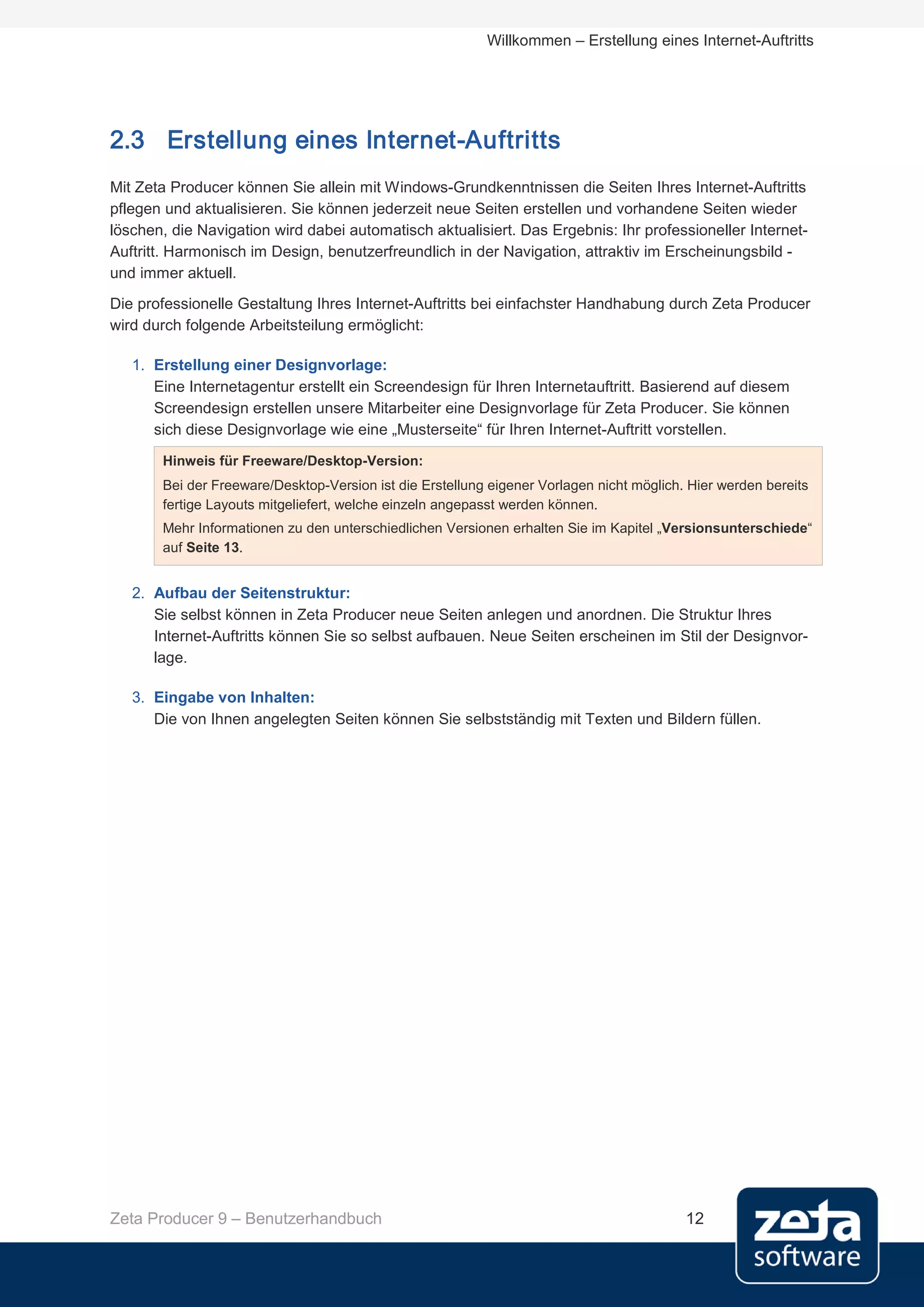 Willkommen – Erstellung eines Internet-Auftritts




2.3 Erstellung eines Internet-Auftritts
Mit Zeta Producer können Sie allein mit Windows-Grundkenntnissen die Seiten Ihres Internet-Auftritts
pflegen und aktualisieren. Sie können jederzeit neue Seiten erstellen und vorhandene Seiten wieder
löschen, die Navigation wird dabei automatisch aktualisiert. Das Ergebnis: Ihr professioneller Internet-
Auftritt. Harmonisch im Design, benutzerfreundlich in der Navigation, attraktiv im Erscheinungsbild -
und immer aktuell.
Die professionelle Gestaltung Ihres Internet-Auftritts bei einfachster Handhabung durch Zeta Producer
wird durch folgende Arbeitsteilung ermöglicht:

   1. Erstellung einer Designvorlage:
      Eine Internetagentur erstellt ein Screendesign für Ihren Internetauftritt. Basierend auf diesem
      Screendesign erstellen unsere Mitarbeiter eine Designvorlage für Zeta Producer. Sie können
      sich diese Designvorlage wie eine „Musterseite“ für Ihren Internet-Auftritt vorstellen.
       Hinweis für Freeware/Desktop-Version:
       Bei der Freeware/Desktop-Version ist die Erstellung eigener Vorlagen nicht möglich. Hier werden bereits
       fertige Layouts mitgeliefert, welche einzeln angepasst werden können.
       Mehr Informationen zu den unterschiedlichen Versionen erhalten Sie im Kapitel „Versionsunterschiede“
       auf Seite 13.


   2. Aufbau der Seitenstruktur:
      Sie selbst können in Zeta Producer neue Seiten anlegen und anordnen. Die Struktur Ihres
      Internet-Auftritts können Sie so selbst aufbauen. Neue Seiten erscheinen im Stil der Designvor-
      lage.

   3. Eingabe von Inhalten:
      Die von Ihnen angelegten Seiten können Sie selbstständig mit Texten und Bildern füllen.




Zeta Producer 9 – Benutzerhandbuch                                                        12
 