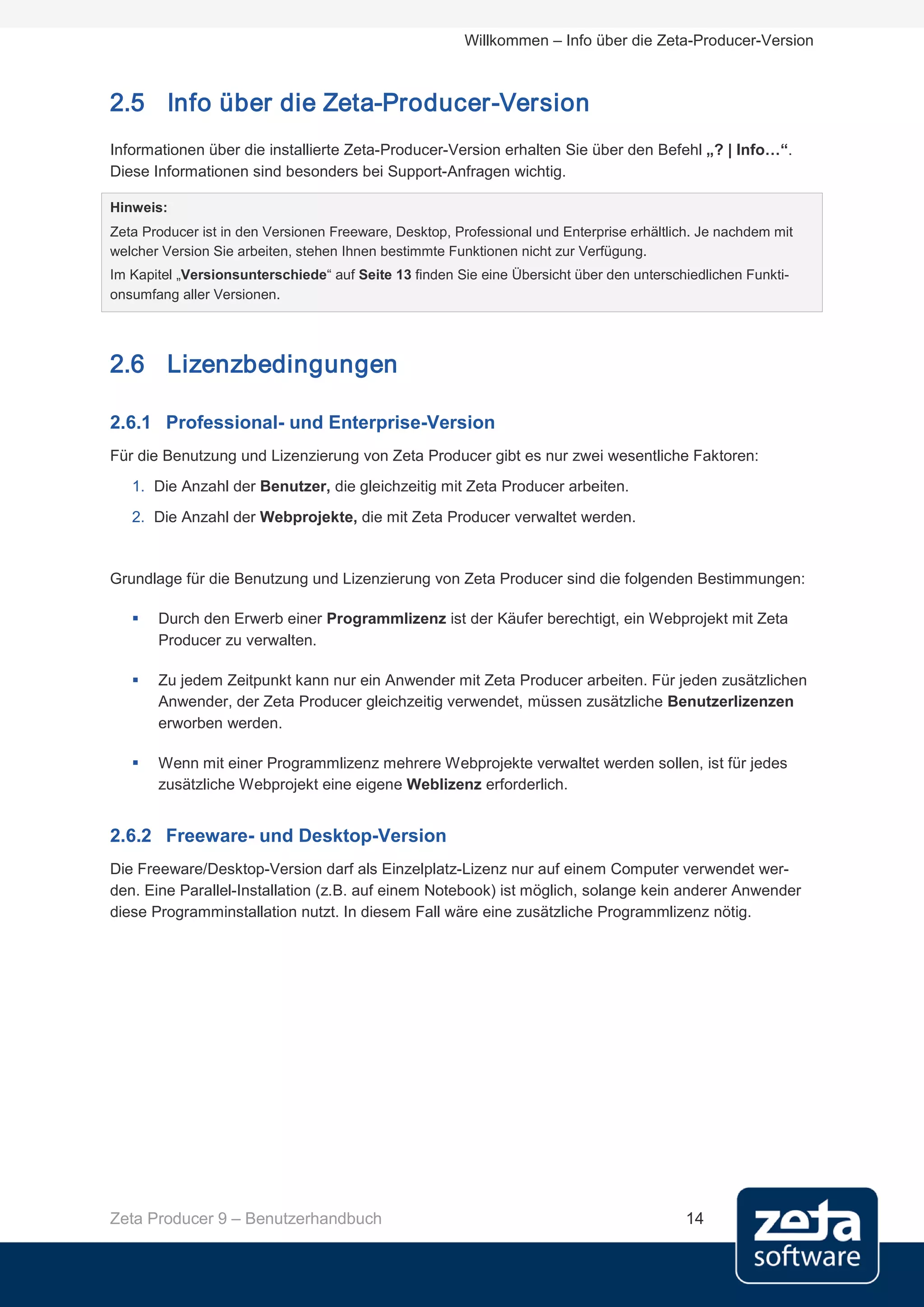 Willkommen – Info über die Zeta-Producer-Version



2.5 Info über die Zeta-Producer-Version
Informationen über die installierte Zeta-Producer-Version erhalten Sie über den Befehl „? | Info…“.
Diese Informationen sind besonders bei Support-Anfragen wichtig.

Hinweis:
Zeta Producer ist in den Versionen Freeware, Desktop, Professional und Enterprise erhältlich. Je nachdem mit
welcher Version Sie arbeiten, stehen Ihnen bestimmte Funktionen nicht zur Verfügung.
Im Kapitel „Versionsunterschiede“ auf Seite 13 finden Sie eine Übersicht über den unterschiedlichen Funkti-
onsumfang aller Versionen.




2.6 Lizenzbedingungen

2.6.1 Professional- und Enterprise-Version
Für die Benutzung und Lizenzierung von Zeta Producer gibt es nur zwei wesentliche Faktoren:
   1. Die Anzahl der Benutzer, die gleichzeitig mit Zeta Producer arbeiten.
   2. Die Anzahl der Webprojekte, die mit Zeta Producer verwaltet werden.


Grundlage für die Benutzung und Lizenzierung von Zeta Producer sind die folgenden Bestimmungen:

      Durch den Erwerb einer Programmlizenz ist der Käufer berechtigt, ein Webprojekt mit Zeta
       Producer zu verwalten.

      Zu jedem Zeitpunkt kann nur ein Anwender mit Zeta Producer arbeiten. Für jeden zusätzlichen
       Anwender, der Zeta Producer gleichzeitig verwendet, müssen zusätzliche Benutzerlizenzen
       erworben werden.

      Wenn mit einer Programmlizenz mehrere Webprojekte verwaltet werden sollen, ist für jedes
       zusätzliche Webprojekt eine eigene Weblizenz erforderlich.


2.6.2 Freeware- und Desktop-Version
Die Freeware/Desktop-Version darf als Einzelplatz-Lizenz nur auf einem Computer verwendet wer-
den. Eine Parallel-Installation (z.B. auf einem Notebook) ist möglich, solange kein anderer Anwender
diese Programminstallation nutzt. In diesem Fall wäre eine zusätzliche Programmlizenz nötig.




Zeta Producer 9 – Benutzerhandbuch                                                         14
 