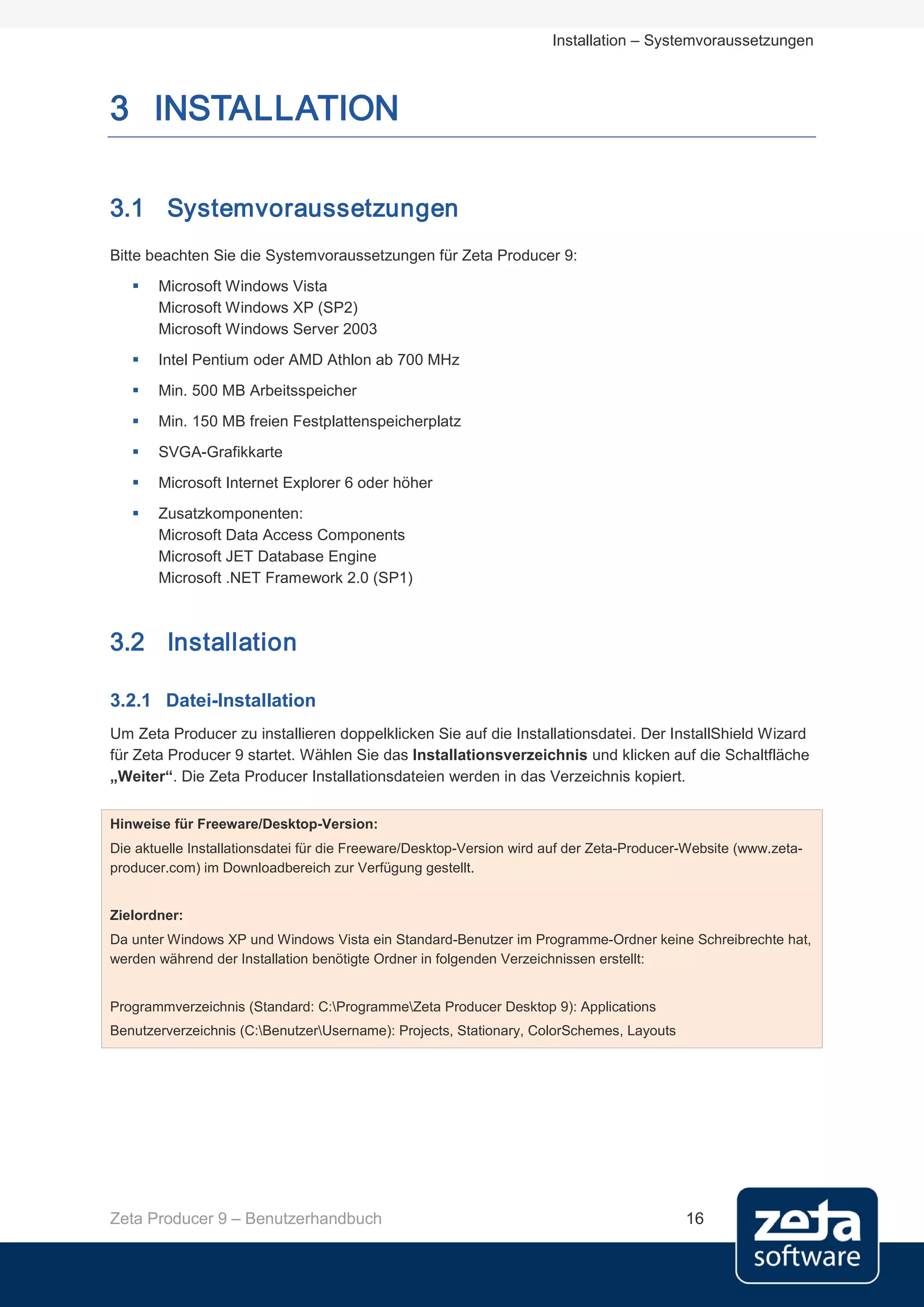 Installation – Systemvoraussetzungen



3 INSTALLATION

3.1 Systemvoraussetzungen
Bitte beachten Sie die Systemvoraussetzungen für Zeta Producer 9:
      Microsoft Windows Vista
       Microsoft Windows XP (SP2)
       Microsoft Windows Server 2003
      Intel Pentium oder AMD Athlon ab 700 MHz
      Min. 500 MB Arbeitsspeicher
      Min. 150 MB freien Festplattenspeicherplatz
      SVGA-Grafikkarte
      Microsoft Internet Explorer 6 oder höher
      Zusatzkomponenten:
       Microsoft Data Access Components
       Microsoft JET Database Engine
       Microsoft .NET Framework 2.0 (SP1)



3.2 Installation

3.2.1 Datei-Installation
Um Zeta Producer zu installieren doppelklicken Sie auf die Installationsdatei. Der InstallShield Wizard
für Zeta Producer 9 startet. Wählen Sie das Installationsverzeichnis und klicken auf die Schaltfläche
„Weiter“. Die Zeta Producer Installationsdateien werden in das Verzeichnis kopiert.


Hinweise für Freeware/Desktop-Version:
Die aktuelle Installationsdatei für die Freeware/Desktop-Version wird auf der Zeta-Producer-Website (www.zeta-
producer.com) im Downloadbereich zur Verfügung gestellt.


Zielordner:
Da unter Windows XP und Windows Vista ein Standard-Benutzer im Programme-Ordner keine Schreibrechte hat,
werden während der Installation benötigte Ordner in folgenden Verzeichnissen erstellt:


Programmverzeichnis (Standard: C:ProgrammeZeta Producer Desktop 9): Applications
Benutzerverzeichnis (C:BenutzerUsername): Projects, Stationary, ColorSchemes, Layouts




Zeta Producer 9 – Benutzerhandbuch                                                         16
 