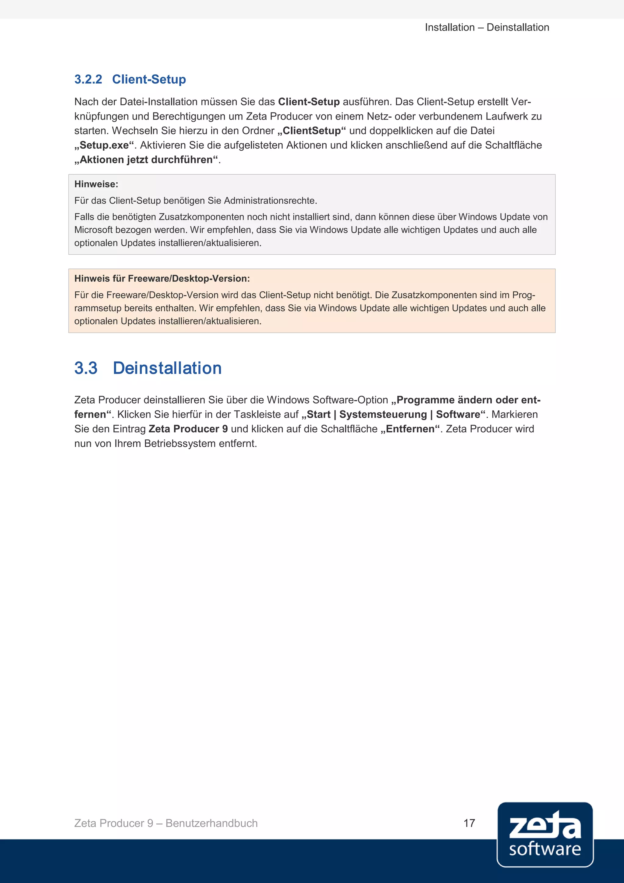 Installation – Deinstallation




3.2.2 Client-Setup
Nach der Datei-Installation müssen Sie das Client-Setup ausführen. Das Client-Setup erstellt Ver-
knüpfungen und Berechtigungen um Zeta Producer von einem Netz- oder verbundenem Laufwerk zu
starten. Wechseln Sie hierzu in den Ordner „ClientSetup“ und doppelklicken auf die Datei
„Setup.exe“. Aktivieren Sie die aufgelisteten Aktionen und klicken anschließend auf die Schaltfläche
„Aktionen jetzt durchführen“.

Hinweise:
Für das Client-Setup benötigen Sie Administrationsrechte.
Falls die benötigten Zusatzkomponenten noch nicht installiert sind, dann können diese über Windows Update von
Microsoft bezogen werden. Wir empfehlen, dass Sie via Windows Update alle wichtigen Updates und auch alle
optionalen Updates installieren/aktualisieren.


Hinweis für Freeware/Desktop-Version:
Für die Freeware/Desktop-Version wird das Client-Setup nicht benötigt. Die Zusatzkomponenten sind im Prog-
rammsetup bereits enthalten. Wir empfehlen, dass Sie via Windows Update alle wichtigen Updates und auch alle
optionalen Updates installieren/aktualisieren.




3.3 Deinstallation
Zeta Producer deinstallieren Sie über die Windows Software-Option „Programme ändern oder ent-
fernen“. Klicken Sie hierfür in der Taskleiste auf „Start | Systemsteuerung | Software“. Markieren
Sie den Eintrag Zeta Producer 9 und klicken auf die Schaltfläche „Entfernen“. Zeta Producer wird
nun von Ihrem Betriebssystem entfernt.




Zeta Producer 9 – Benutzerhandbuch                                                       17
 