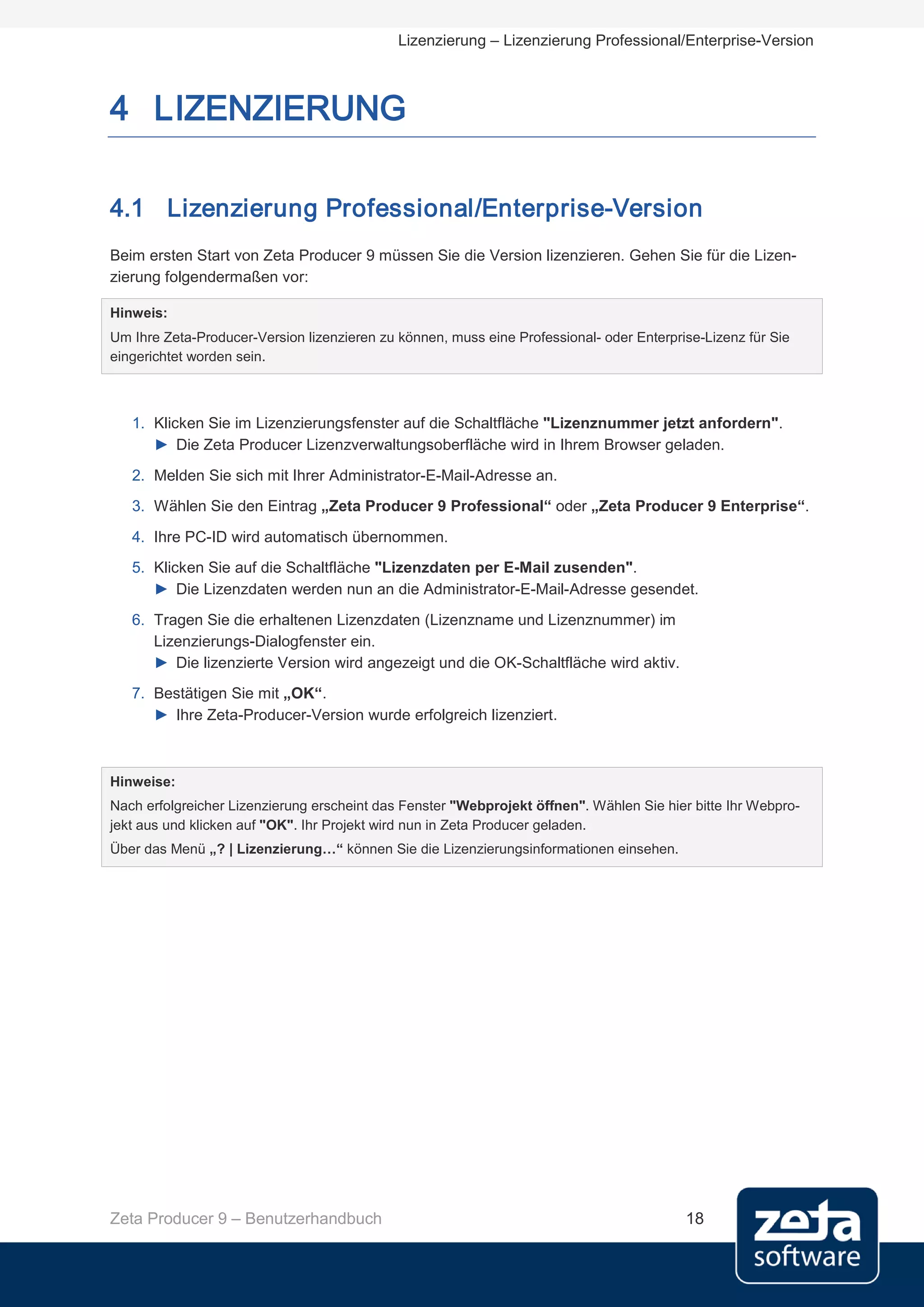 Lizenzierung – Lizenzierung Professional/Enterprise-Version



4 LIZENZIERUNG

4.1 Lizenzierung Professional/Enterprise-Version
Beim ersten Start von Zeta Producer 9 müssen Sie die Version lizenzieren. Gehen Sie für die Lizen-
zierung folgendermaßen vor:

Hinweis:
Um Ihre Zeta-Producer-Version lizenzieren zu können, muss eine Professional- oder Enterprise-Lizenz für Sie
eingerichtet worden sein.



   1. Klicken Sie im Lizenzierungsfenster auf die Schaltfläche "Lizenznummer jetzt anfordern".
      ► Die Zeta Producer Lizenzverwaltungsoberfläche wird in Ihrem Browser geladen.
   2. Melden Sie sich mit Ihrer Administrator-E-Mail-Adresse an.
   3. Wählen Sie den Eintrag „Zeta Producer 9 Professional“ oder „Zeta Producer 9 Enterprise“.
   4. Ihre PC-ID wird automatisch übernommen.
   5. Klicken Sie auf die Schaltfläche "Lizenzdaten per E-Mail zusenden".
      ► Die Lizenzdaten werden nun an die Administrator-E-Mail-Adresse gesendet.
   6. Tragen Sie die erhaltenen Lizenzdaten (Lizenzname und Lizenznummer) im
      Lizenzierungs-Dialogfenster ein.
      ► Die lizenzierte Version wird angezeigt und die OK-Schaltfläche wird aktiv.
   7. Bestätigen Sie mit „OK“.
      ► Ihre Zeta-Producer-Version wurde erfolgreich lizenziert.



Hinweise:
Nach erfolgreicher Lizenzierung erscheint das Fenster "Webprojekt öffnen". Wählen Sie hier bitte Ihr Webpro-
jekt aus und klicken auf "OK". Ihr Projekt wird nun in Zeta Producer geladen.
Über das Menü „? | Lizenzierung…“ können Sie die Lizenzierungsinformationen einsehen.




Zeta Producer 9 – Benutzerhandbuch                                                        18
 