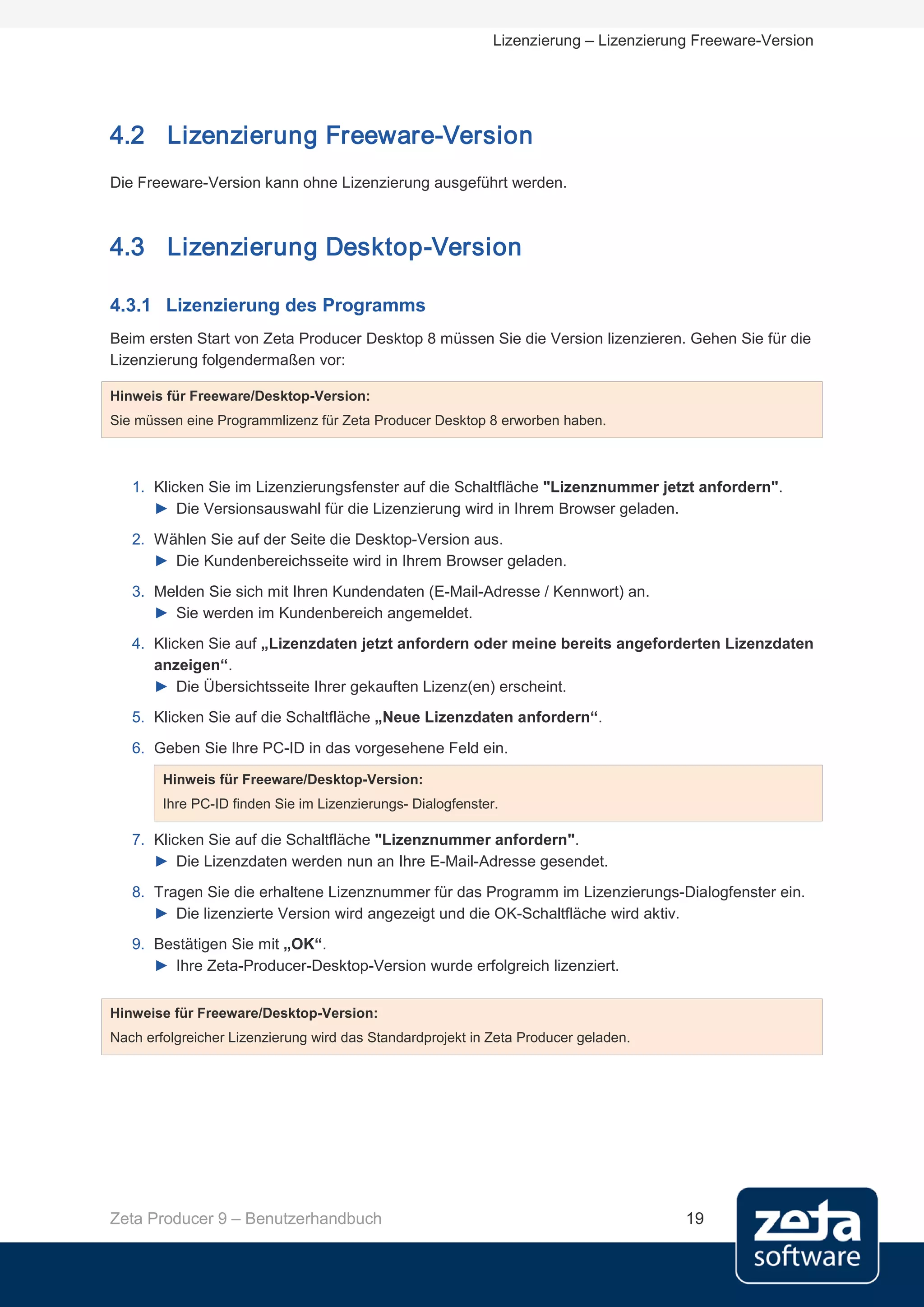 Lizenzierung – Lizenzierung Freeware-Version




4.2 Lizenzierung Freeware-Version
Die Freeware-Version kann ohne Lizenzierung ausgeführt werden.



4.3 Lizenzierung Desktop-Version

4.3.1 Lizenzierung des Programms
Beim ersten Start von Zeta Producer Desktop 8 müssen Sie die Version lizenzieren. Gehen Sie für die
Lizenzierung folgendermaßen vor:

Hinweis für Freeware/Desktop-Version:
Sie müssen eine Programmlizenz für Zeta Producer Desktop 8 erworben haben.



   1. Klicken Sie im Lizenzierungsfenster auf die Schaltfläche "Lizenznummer jetzt anfordern".
      ► Die Versionsauswahl für die Lizenzierung wird in Ihrem Browser geladen.
   2. Wählen Sie auf der Seite die Desktop-Version aus.
      ► Die Kundenbereichsseite wird in Ihrem Browser geladen.
   3. Melden Sie sich mit Ihren Kundendaten (E-Mail-Adresse / Kennwort) an.
      ► Sie werden im Kundenbereich angemeldet.
   4. Klicken Sie auf „Lizenzdaten jetzt anfordern oder meine bereits angeforderten Lizenzdaten
      anzeigen“.
      ► Die Übersichtsseite Ihrer gekauften Lizenz(en) erscheint.
   5. Klicken Sie auf die Schaltfläche „Neue Lizenzdaten anfordern“.

   6. Geben Sie Ihre PC-ID in das vorgesehene Feld ein.
        Hinweis für Freeware/Desktop-Version:
        Ihre PC-ID finden Sie im Lizenzierungs- Dialogfenster.

   7. Klicken Sie auf die Schaltfläche "Lizenznummer anfordern".
      ► Die Lizenzdaten werden nun an Ihre E-Mail-Adresse gesendet.
   8. Tragen Sie die erhaltene Lizenznummer für das Programm im Lizenzierungs-Dialogfenster ein.
      ► Die lizenzierte Version wird angezeigt und die OK-Schaltfläche wird aktiv.
   9. Bestätigen Sie mit „OK“.
      ► Ihre Zeta-Producer-Desktop-Version wurde erfolgreich lizenziert.


Hinweise für Freeware/Desktop-Version:
Nach erfolgreicher Lizenzierung wird das Standardprojekt in Zeta Producer geladen.




Zeta Producer 9 – Benutzerhandbuch                                                     19
 