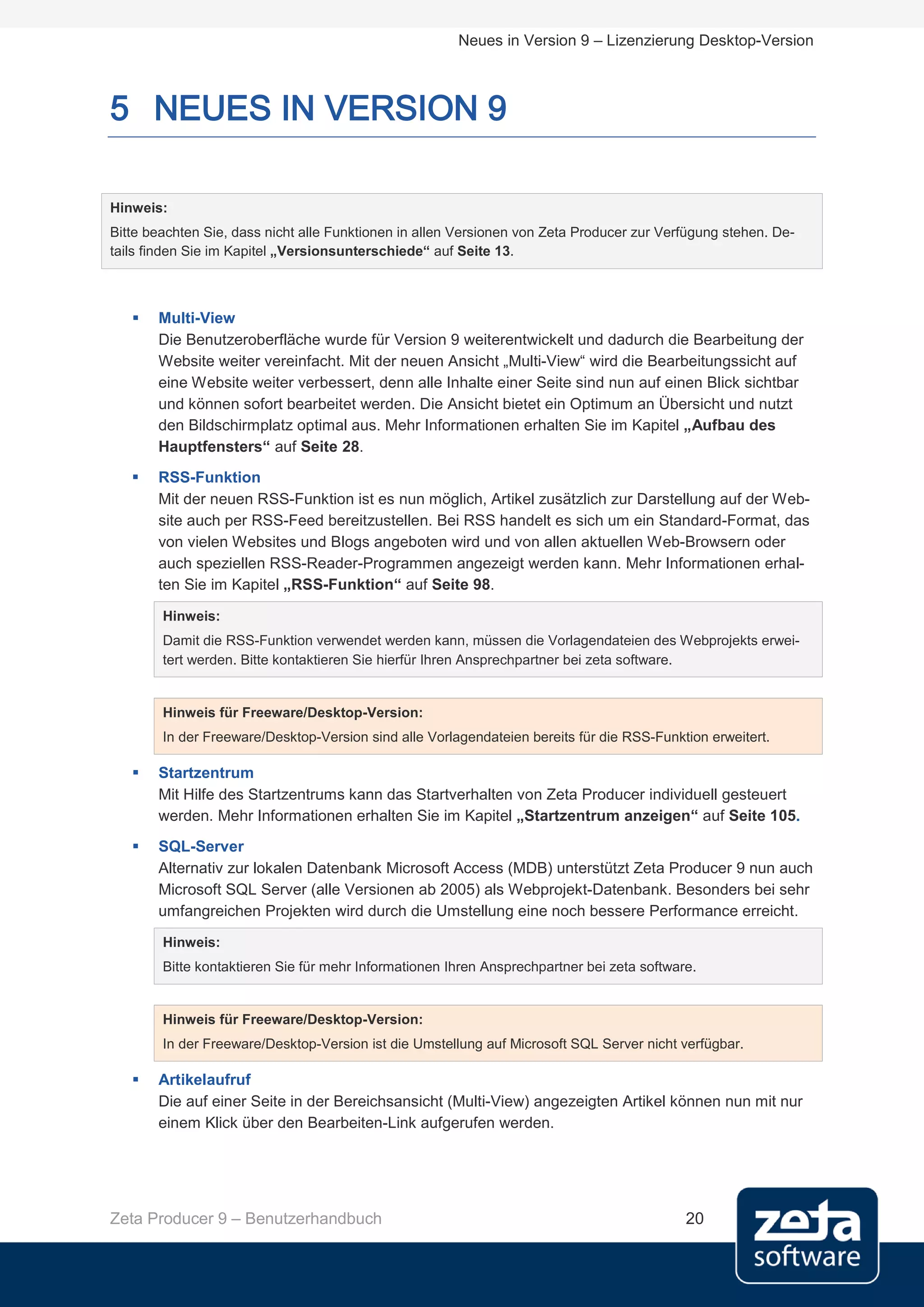 Neues in Version 9 – Lizenzierung Desktop-Version



5 NEUES IN VERSION 9

Hinweis:
Bitte beachten Sie, dass nicht alle Funktionen in allen Versionen von Zeta Producer zur Verfügung stehen. De-
tails finden Sie im Kapitel „Versionsunterschiede“ auf Seite 13.



      Multi-View
       Die Benutzeroberfläche wurde für Version 9 weiterentwickelt und dadurch die Bearbeitung der
       Website weiter vereinfacht. Mit der neuen Ansicht „Multi-View“ wird die Bearbeitungssicht auf
       eine Website weiter verbessert, denn alle Inhalte einer Seite sind nun auf einen Blick sichtbar
       und können sofort bearbeitet werden. Die Ansicht bietet ein Optimum an Übersicht und nutzt
       den Bildschirmplatz optimal aus. Mehr Informationen erhalten Sie im Kapitel „Aufbau des
       Hauptfensters“ auf Seite 28.
      RSS-Funktion
       Mit der neuen RSS-Funktion ist es nun möglich, Artikel zusätzlich zur Darstellung auf der Web-
       site auch per RSS-Feed bereitzustellen. Bei RSS handelt es sich um ein Standard-Format, das
       von vielen Websites und Blogs angeboten wird und von allen aktuellen Web-Browsern oder
       auch speziellen RSS-Reader-Programmen angezeigt werden kann. Mehr Informationen erhal-
       ten Sie im Kapitel „RSS-Funktion“ auf Seite 98.

        Hinweis:
        Damit die RSS-Funktion verwendet werden kann, müssen die Vorlagendateien des Webprojekts erwei-
        tert werden. Bitte kontaktieren Sie hierfür Ihren Ansprechpartner bei zeta software.


        Hinweis für Freeware/Desktop-Version:
        In der Freeware/Desktop-Version sind alle Vorlagendateien bereits für die RSS-Funktion erweitert.

      Startzentrum
       Mit Hilfe des Startzentrums kann das Startverhalten von Zeta Producer individuell gesteuert
       werden. Mehr Informationen erhalten Sie im Kapitel „Startzentrum anzeigen“ auf Seite 105.
      SQL-Server
       Alternativ zur lokalen Datenbank Microsoft Access (MDB) unterstützt Zeta Producer 9 nun auch
       Microsoft SQL Server (alle Versionen ab 2005) als Webprojekt-Datenbank. Besonders bei sehr
       umfangreichen Projekten wird durch die Umstellung eine noch bessere Performance erreicht.
        Hinweis:
        Bitte kontaktieren Sie für mehr Informationen Ihren Ansprechpartner bei zeta software.


        Hinweis für Freeware/Desktop-Version:
        In der Freeware/Desktop-Version ist die Umstellung auf Microsoft SQL Server nicht verfügbar.

      Artikelaufruf
       Die auf einer Seite in der Bereichsansicht (Multi-View) angezeigten Artikel können nun mit nur
       einem Klick über den Bearbeiten-Link aufgerufen werden.




Zeta Producer 9 – Benutzerhandbuch                                                          20
 