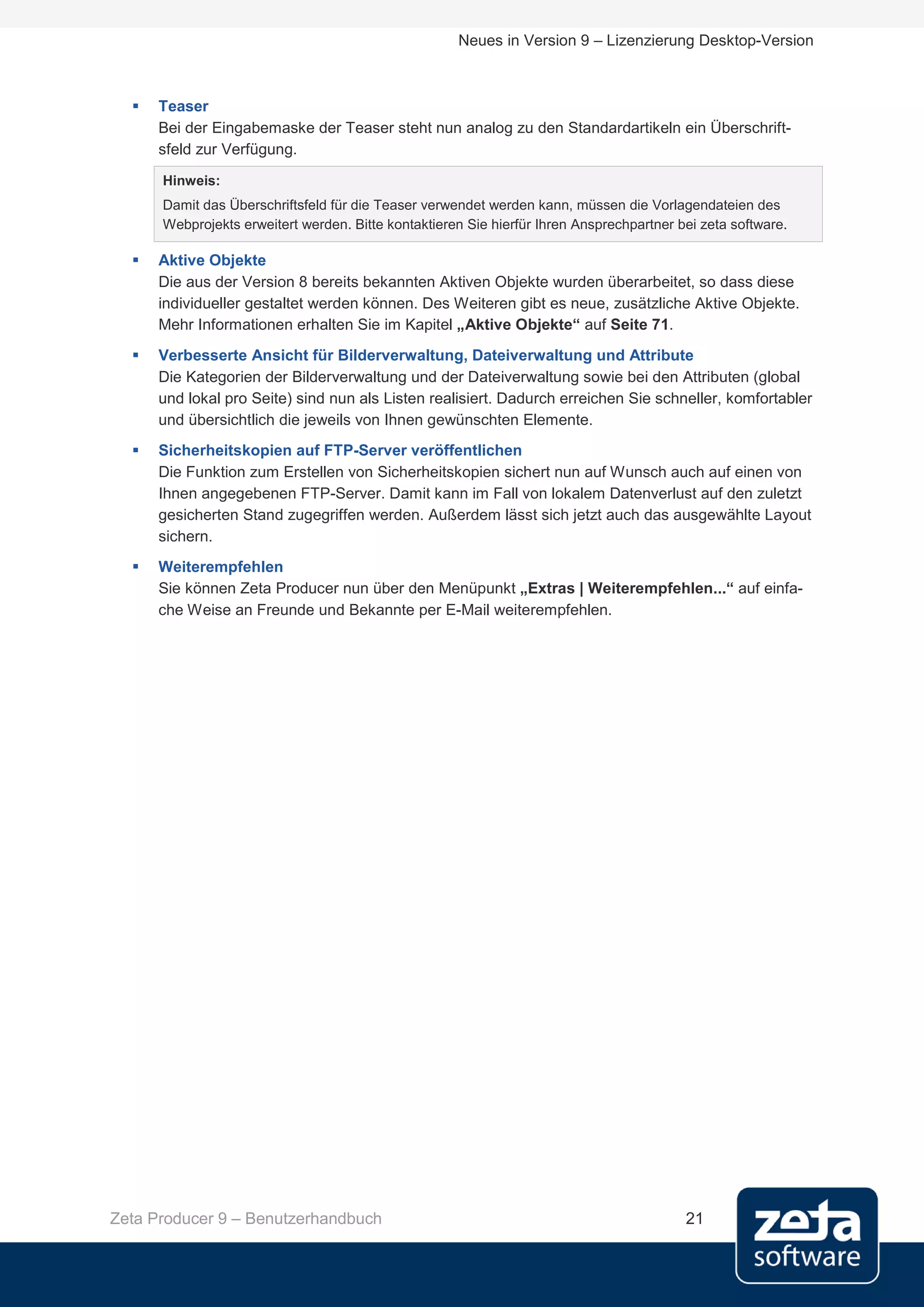 Neues in Version 9 – Lizenzierung Desktop-Version



     Teaser
      Bei der Eingabemaske der Teaser steht nun analog zu den Standardartikeln ein Überschrift-
      sfeld zur Verfügung.
      Hinweis:
      Damit das Überschriftsfeld für die Teaser verwendet werden kann, müssen die Vorlagendateien des
      Webprojekts erweitert werden. Bitte kontaktieren Sie hierfür Ihren Ansprechpartner bei zeta software.

     Aktive Objekte
      Die aus der Version 8 bereits bekannten Aktiven Objekte wurden überarbeitet, so dass diese
      individueller gestaltet werden können. Des Weiteren gibt es neue, zusätzliche Aktive Objekte.
      Mehr Informationen erhalten Sie im Kapitel „Aktive Objekte“ auf Seite 71.
     Verbesserte Ansicht für Bilderverwaltung, Dateiverwaltung und Attribute
      Die Kategorien der Bilderverwaltung und der Dateiverwaltung sowie bei den Attributen (global
      und lokal pro Seite) sind nun als Listen realisiert. Dadurch erreichen Sie schneller, komfortabler
      und übersichtlich die jeweils von Ihnen gewünschten Elemente.
     Sicherheitskopien auf FTP-Server veröffentlichen
      Die Funktion zum Erstellen von Sicherheitskopien sichert nun auf Wunsch auch auf einen von
      Ihnen angegebenen FTP-Server. Damit kann im Fall von lokalem Datenverlust auf den zuletzt
      gesicherten Stand zugegriffen werden. Außerdem lässt sich jetzt auch das ausgewählte Layout
      sichern.
     Weiterempfehlen
      Sie können Zeta Producer nun über den Menüpunkt „Extras | Weiterempfehlen...“ auf einfa-
      che Weise an Freunde und Bekannte per E-Mail weiterempfehlen.




Zeta Producer 9 – Benutzerhandbuch                                                        21
 