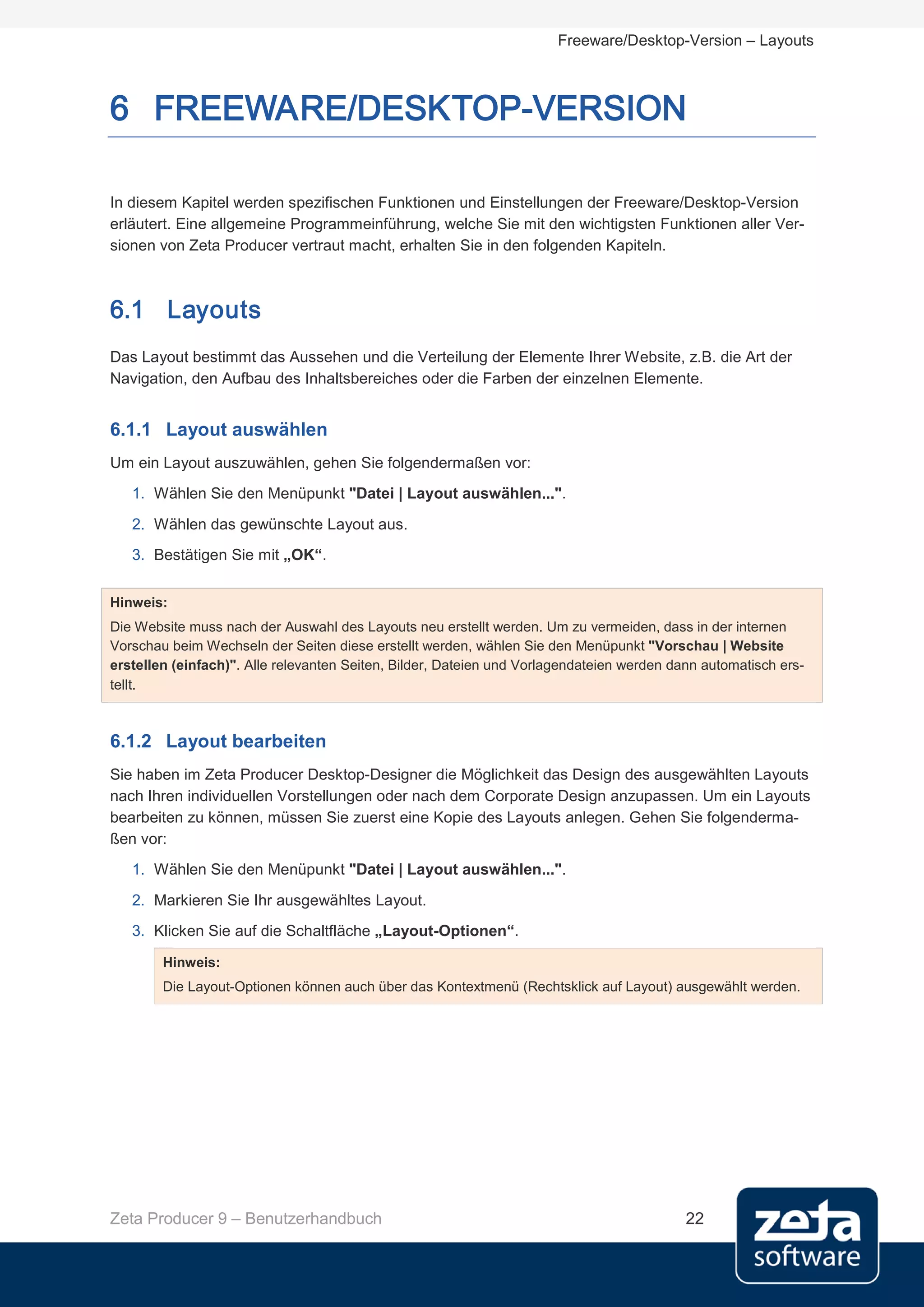 Freeware/Desktop-Version – Layouts



6 FREEWARE/DESKTOP-VERSION

In diesem Kapitel werden spezifischen Funktionen und Einstellungen der Freeware/Desktop-Version
erläutert. Eine allgemeine Programmeinführung, welche Sie mit den wichtigsten Funktionen aller Ver-
sionen von Zeta Producer vertraut macht, erhalten Sie in den folgenden Kapiteln.



6.1 Layouts
Das Layout bestimmt das Aussehen und die Verteilung der Elemente Ihrer Website, z.B. die Art der
Navigation, den Aufbau des Inhaltsbereiches oder die Farben der einzelnen Elemente.


6.1.1 Layout auswählen
Um ein Layout auszuwählen, gehen Sie folgendermaßen vor:
   1. Wählen Sie den Menüpunkt "Datei | Layout auswählen...".
   2. Wählen das gewünschte Layout aus.
   3. Bestätigen Sie mit „OK“.


Hinweis:
Die Website muss nach der Auswahl des Layouts neu erstellt werden. Um zu vermeiden, dass in der internen
Vorschau beim Wechseln der Seiten diese erstellt werden, wählen Sie den Menüpunkt "Vorschau | Website
erstellen (einfach)". Alle relevanten Seiten, Bilder, Dateien und Vorlagendateien werden dann automatisch ers-
tellt.



6.1.2 Layout bearbeiten
Sie haben im Zeta Producer Desktop-Designer die Möglichkeit das Design des ausgewählten Layouts
nach Ihren individuellen Vorstellungen oder nach dem Corporate Design anzupassen. Um ein Layouts
bearbeiten zu können, müssen Sie zuerst eine Kopie des Layouts anlegen. Gehen Sie folgenderma-
ßen vor:
   1. Wählen Sie den Menüpunkt "Datei | Layout auswählen...".
   2. Markieren Sie Ihr ausgewähltes Layout.
   3. Klicken Sie auf die Schaltfläche „Layout-Optionen“.

        Hinweis:
        Die Layout-Optionen können auch über das Kontextmenü (Rechtsklick auf Layout) ausgewählt werden.




Zeta Producer 9 – Benutzerhandbuch                                                         22
 