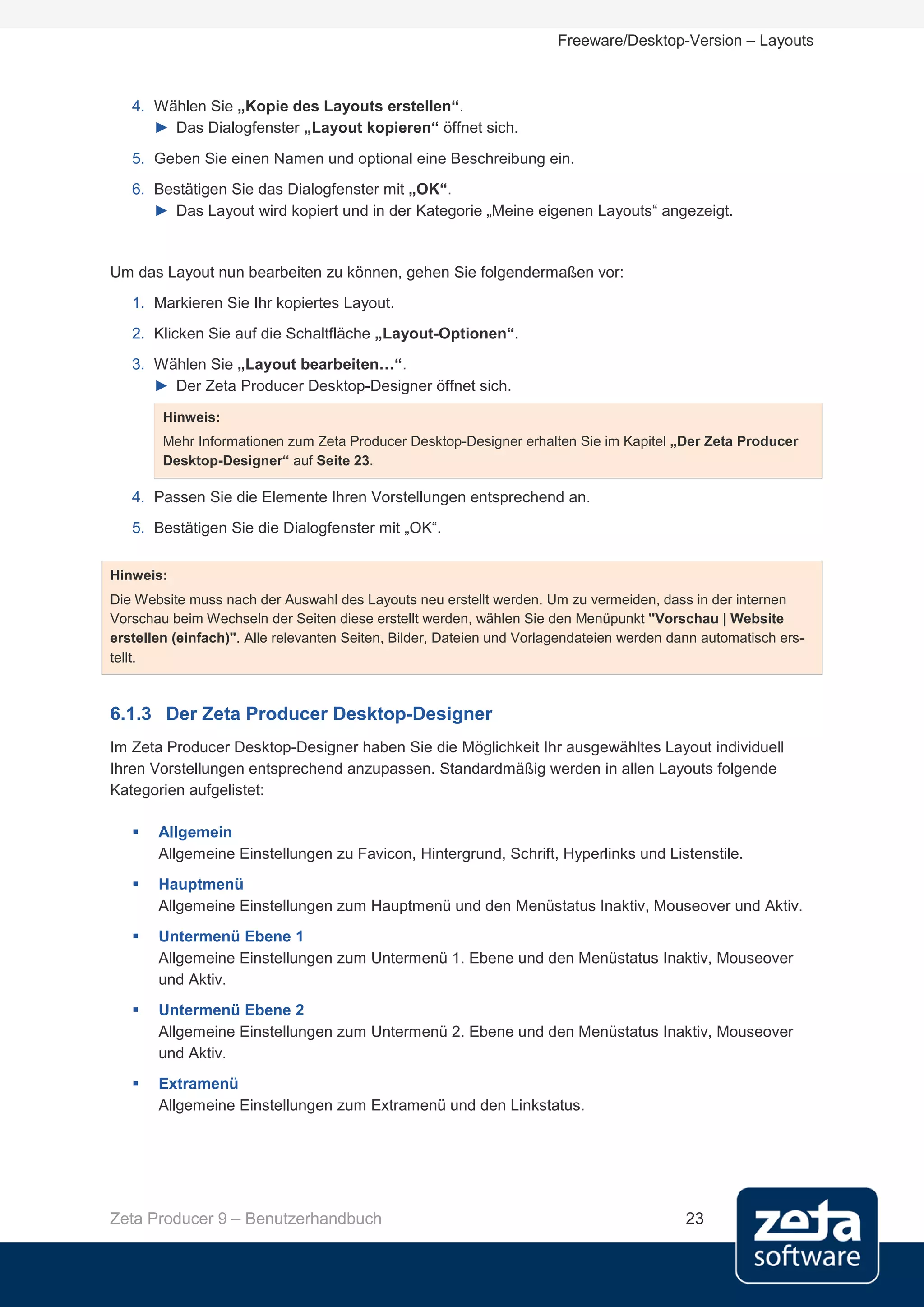 Freeware/Desktop-Version – Layouts



   4. Wählen Sie „Kopie des Layouts erstellen“.
      ► Das Dialogfenster „Layout kopieren“ öffnet sich.
   5. Geben Sie einen Namen und optional eine Beschreibung ein.
   6. Bestätigen Sie das Dialogfenster mit „OK“.
      ► Das Layout wird kopiert und in der Kategorie „Meine eigenen Layouts“ angezeigt.


Um das Layout nun bearbeiten zu können, gehen Sie folgendermaßen vor:
   1. Markieren Sie Ihr kopiertes Layout.
   2. Klicken Sie auf die Schaltfläche „Layout-Optionen“.
   3. Wählen Sie „Layout bearbeiten…“.
      ► Der Zeta Producer Desktop-Designer öffnet sich.
        Hinweis:
        Mehr Informationen zum Zeta Producer Desktop-Designer erhalten Sie im Kapitel „Der Zeta Producer
        Desktop-Designer“ auf Seite 23.

   4. Passen Sie die Elemente Ihren Vorstellungen entsprechend an.
   5. Bestätigen Sie die Dialogfenster mit „OK“.


Hinweis:
Die Website muss nach der Auswahl des Layouts neu erstellt werden. Um zu vermeiden, dass in der internen
Vorschau beim Wechseln der Seiten diese erstellt werden, wählen Sie den Menüpunkt "Vorschau | Website
erstellen (einfach)". Alle relevanten Seiten, Bilder, Dateien und Vorlagendateien werden dann automatisch ers-
tellt.



6.1.3 Der Zeta Producer Desktop-Designer
Im Zeta Producer Desktop-Designer haben Sie die Möglichkeit Ihr ausgewähltes Layout individuell
Ihren Vorstellungen entsprechend anzupassen. Standardmäßig werden in allen Layouts folgende
Kategorien aufgelistet:

      Allgemein
       Allgemeine Einstellungen zu Favicon, Hintergrund, Schrift, Hyperlinks und Listenstile.
      Hauptmenü
       Allgemeine Einstellungen zum Hauptmenü und den Menüstatus Inaktiv, Mouseover und Aktiv.
      Untermenü Ebene 1
       Allgemeine Einstellungen zum Untermenü 1. Ebene und den Menüstatus Inaktiv, Mouseover
       und Aktiv.
      Untermenü Ebene 2
       Allgemeine Einstellungen zum Untermenü 2. Ebene und den Menüstatus Inaktiv, Mouseover
       und Aktiv.
      Extramenü
       Allgemeine Einstellungen zum Extramenü und den Linkstatus.




Zeta Producer 9 – Benutzerhandbuch                                                         23
 