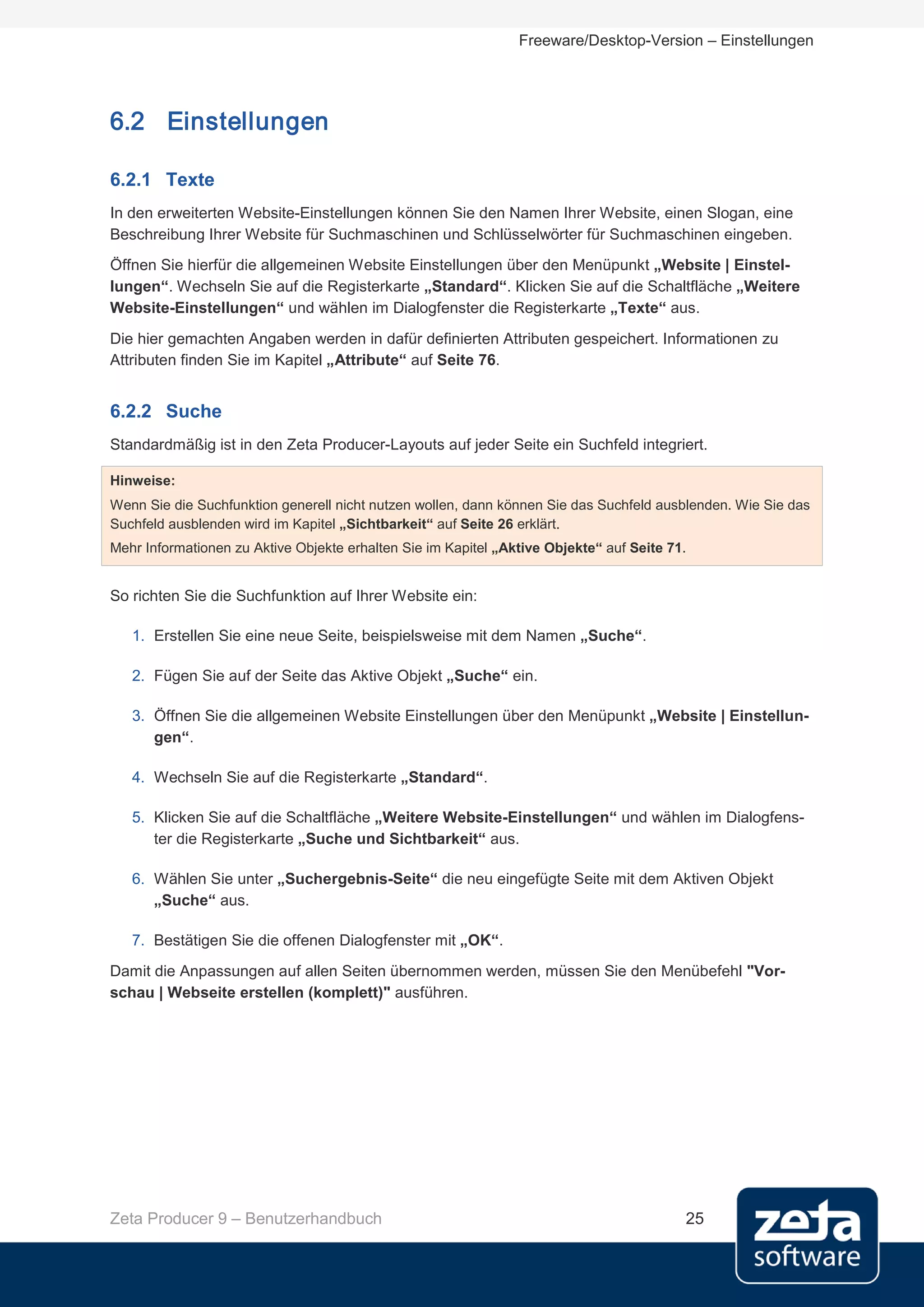 Freeware/Desktop-Version – Einstellungen




6.2 Einstellungen

6.2.1 Texte
In den erweiterten Website-Einstellungen können Sie den Namen Ihrer Website, einen Slogan, eine
Beschreibung Ihrer Website für Suchmaschinen und Schlüsselwörter für Suchmaschinen eingeben.
Öffnen Sie hierfür die allgemeinen Website Einstellungen über den Menüpunkt „Website | Einstel-
lungen“. Wechseln Sie auf die Registerkarte „Standard“. Klicken Sie auf die Schaltfläche „Weitere
Website-Einstellungen“ und wählen im Dialogfenster die Registerkarte „Texte“ aus.
Die hier gemachten Angaben werden in dafür definierten Attributen gespeichert. Informationen zu
Attributen finden Sie im Kapitel „Attribute“ auf Seite 76.


6.2.2 Suche
Standardmäßig ist in den Zeta Producer-Layouts auf jeder Seite ein Suchfeld integriert.

Hinweise:
Wenn Sie die Suchfunktion generell nicht nutzen wollen, dann können Sie das Suchfeld ausblenden. Wie Sie das
Suchfeld ausblenden wird im Kapitel „Sichtbarkeit“ auf Seite 26 erklärt.
Mehr Informationen zu Aktive Objekte erhalten Sie im Kapitel „Aktive Objekte“ auf Seite 71.


So richten Sie die Suchfunktion auf Ihrer Website ein:

   1. Erstellen Sie eine neue Seite, beispielsweise mit dem Namen „Suche“.

   2. Fügen Sie auf der Seite das Aktive Objekt „Suche“ ein.

   3. Öffnen Sie die allgemeinen Website Einstellungen über den Menüpunkt „Website | Einstellun-
      gen“.

   4. Wechseln Sie auf die Registerkarte „Standard“.

   5. Klicken Sie auf die Schaltfläche „Weitere Website-Einstellungen“ und wählen im Dialogfens-
      ter die Registerkarte „Suche und Sichtbarkeit“ aus.

   6. Wählen Sie unter „Suchergebnis-Seite“ die neu eingefügte Seite mit dem Aktiven Objekt
      „Suche“ aus.

   7. Bestätigen Sie die offenen Dialogfenster mit „OK“.
Damit die Anpassungen auf allen Seiten übernommen werden, müssen Sie den Menübefehl "Vor-
schau | Webseite erstellen (komplett)" ausführen.




Zeta Producer 9 – Benutzerhandbuch                                                        25
 