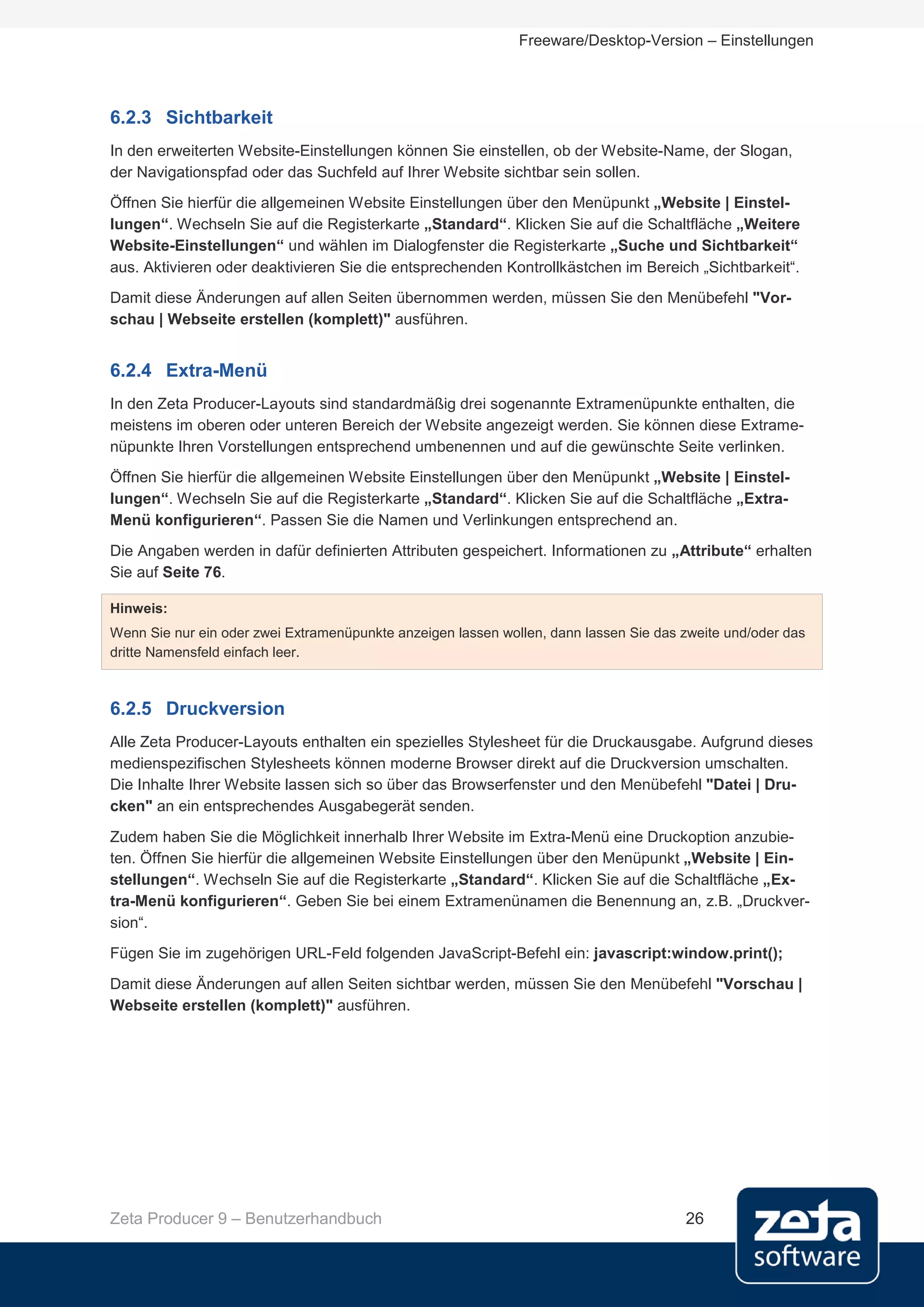 Freeware/Desktop-Version – Einstellungen




6.2.3 Sichtbarkeit
In den erweiterten Website-Einstellungen können Sie einstellen, ob der Website-Name, der Slogan,
der Navigationspfad oder das Suchfeld auf Ihrer Website sichtbar sein sollen.
Öffnen Sie hierfür die allgemeinen Website Einstellungen über den Menüpunkt „Website | Einstel-
lungen“. Wechseln Sie auf die Registerkarte „Standard“. Klicken Sie auf die Schaltfläche „Weitere
Website-Einstellungen“ und wählen im Dialogfenster die Registerkarte „Suche und Sichtbarkeit“
aus. Aktivieren oder deaktivieren Sie die entsprechenden Kontrollkästchen im Bereich „Sichtbarkeit“.
Damit diese Änderungen auf allen Seiten übernommen werden, müssen Sie den Menübefehl "Vor-
schau | Webseite erstellen (komplett)" ausführen.


6.2.4 Extra-Menü
In den Zeta Producer-Layouts sind standardmäßig drei sogenannte Extramenüpunkte enthalten, die
meistens im oberen oder unteren Bereich der Website angezeigt werden. Sie können diese Extrame-
nüpunkte Ihren Vorstellungen entsprechend umbenennen und auf die gewünschte Seite verlinken.
Öffnen Sie hierfür die allgemeinen Website Einstellungen über den Menüpunkt „Website | Einstel-
lungen“. Wechseln Sie auf die Registerkarte „Standard“. Klicken Sie auf die Schaltfläche „Extra-
Menü konfigurieren“. Passen Sie die Namen und Verlinkungen entsprechend an.
Die Angaben werden in dafür definierten Attributen gespeichert. Informationen zu „Attribute“ erhalten
Sie auf Seite 76.

Hinweis:
Wenn Sie nur ein oder zwei Extramenüpunkte anzeigen lassen wollen, dann lassen Sie das zweite und/oder das
dritte Namensfeld einfach leer.



6.2.5 Druckversion
Alle Zeta Producer-Layouts enthalten ein spezielles Stylesheet für die Druckausgabe. Aufgrund dieses
medienspezifischen Stylesheets können moderne Browser direkt auf die Druckversion umschalten.
Die Inhalte Ihrer Website lassen sich so über das Browserfenster und den Menübefehl "Datei | Dru-
cken" an ein entsprechendes Ausgabegerät senden.
Zudem haben Sie die Möglichkeit innerhalb Ihrer Website im Extra-Menü eine Druckoption anzubie-
ten. Öffnen Sie hierfür die allgemeinen Website Einstellungen über den Menüpunkt „Website | Ein-
stellungen“. Wechseln Sie auf die Registerkarte „Standard“. Klicken Sie auf die Schaltfläche „Ex-
tra-Menü konfigurieren“. Geben Sie bei einem Extramenünamen die Benennung an, z.B. „Druckver-
sion“.
Fügen Sie im zugehörigen URL-Feld folgenden JavaScript-Befehl ein: javascript:window.print();
Damit diese Änderungen auf allen Seiten sichtbar werden, müssen Sie den Menübefehl "Vorschau |
Webseite erstellen (komplett)" ausführen.




Zeta Producer 9 – Benutzerhandbuch                                                     26
 