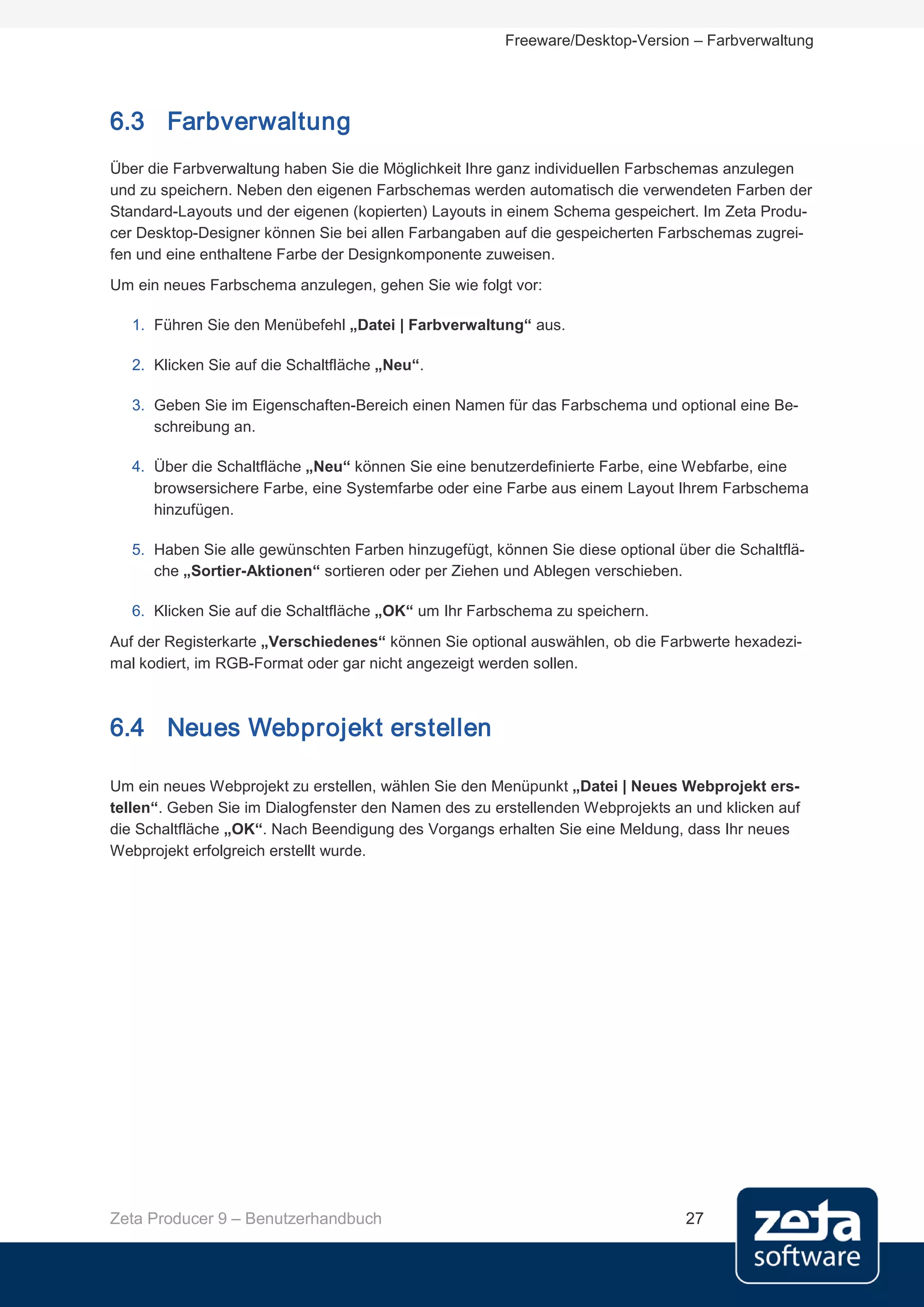 Freeware/Desktop-Version – Farbverwaltung




6.3 Farbverwaltung
Über die Farbverwaltung haben Sie die Möglichkeit Ihre ganz individuellen Farbschemas anzulegen
und zu speichern. Neben den eigenen Farbschemas werden automatisch die verwendeten Farben der
Standard-Layouts und der eigenen (kopierten) Layouts in einem Schema gespeichert. Im Zeta Produ-
cer Desktop-Designer können Sie bei allen Farbangaben auf die gespeicherten Farbschemas zugrei-
fen und eine enthaltene Farbe der Designkomponente zuweisen.
Um ein neues Farbschema anzulegen, gehen Sie wie folgt vor:

   1. Führen Sie den Menübefehl „Datei | Farbverwaltung“ aus.

   2. Klicken Sie auf die Schaltfläche „Neu“.

   3. Geben Sie im Eigenschaften-Bereich einen Namen für das Farbschema und optional eine Be-
      schreibung an.

   4. Über die Schaltfläche „Neu“ können Sie eine benutzerdefinierte Farbe, eine Webfarbe, eine
      browsersichere Farbe, eine Systemfarbe oder eine Farbe aus einem Layout Ihrem Farbschema
      hinzufügen.

   5. Haben Sie alle gewünschten Farben hinzugefügt, können Sie diese optional über die Schaltflä-
      che „Sortier-Aktionen“ sortieren oder per Ziehen und Ablegen verschieben.

   6. Klicken Sie auf die Schaltfläche „OK“ um Ihr Farbschema zu speichern.
Auf der Registerkarte „Verschiedenes“ können Sie optional auswählen, ob die Farbwerte hexadezi-
mal kodiert, im RGB-Format oder gar nicht angezeigt werden sollen.



6.4 Neues Webprojekt erstellen

Um ein neues Webprojekt zu erstellen, wählen Sie den Menüpunkt „Datei | Neues Webprojekt ers-
tellen“. Geben Sie im Dialogfenster den Namen des zu erstellenden Webprojekts an und klicken auf
die Schaltfläche „OK“. Nach Beendigung des Vorgangs erhalten Sie eine Meldung, dass Ihr neues
Webprojekt erfolgreich erstellt wurde.




Zeta Producer 9 – Benutzerhandbuch                                               27
 