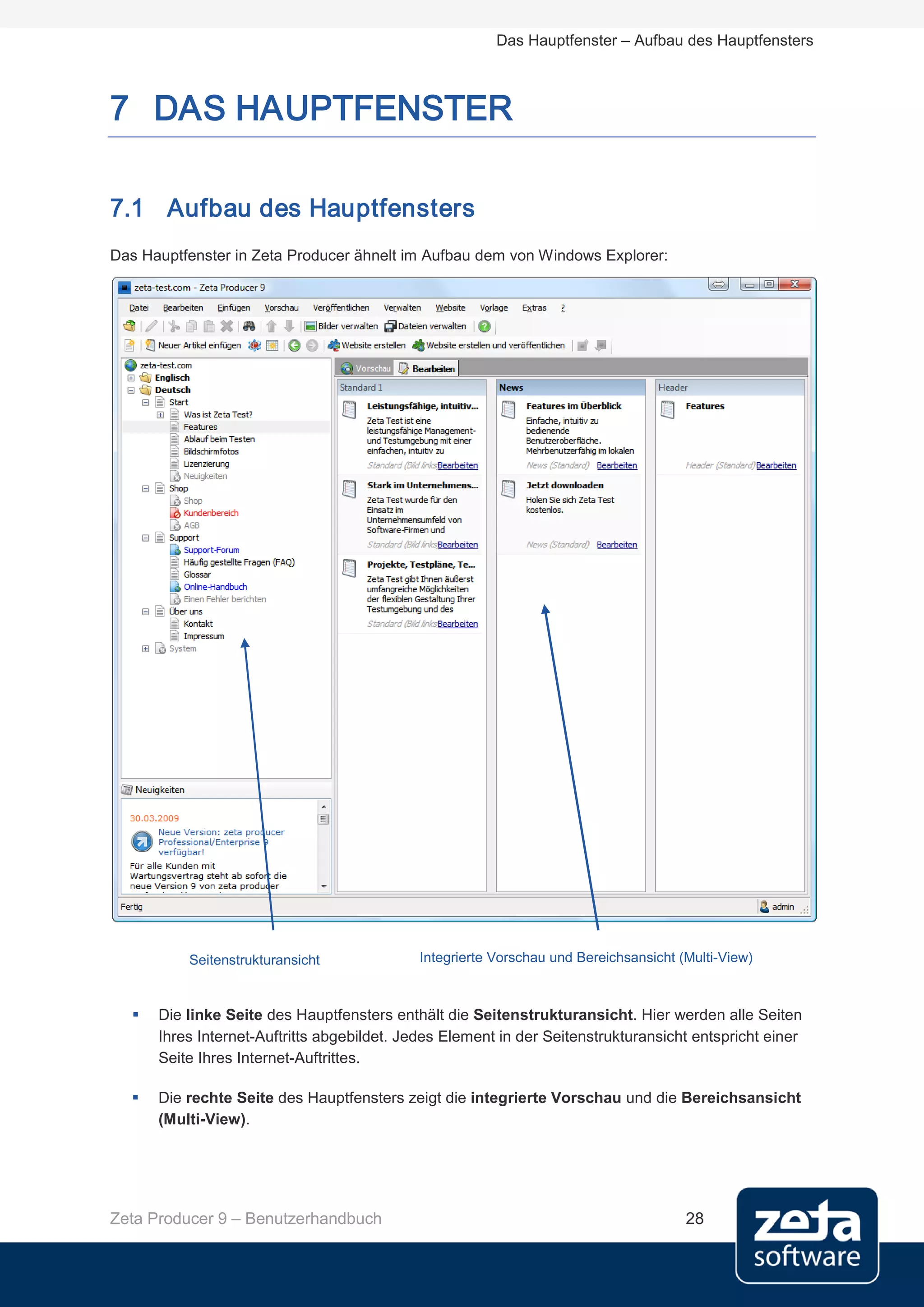 Das Hauptfenster – Aufbau des Hauptfensters



7 DAS HAUPTFENSTER

7.1 Aufbau des Hauptfensters
Das Hauptfenster in Zeta Producer ähnelt im Aufbau dem von Windows Explorer:




          Seitenstrukturansicht             Integrierte Vorschau und Bereichsansicht (Multi-View)



     Die linke Seite des Hauptfensters enthält die Seitenstrukturansicht. Hier werden alle Seiten
      Ihres Internet-Auftritts abgebildet. Jedes Element in der Seitenstrukturansicht entspricht einer
      Seite Ihres Internet-Auftrittes.

     Die rechte Seite des Hauptfensters zeigt die integrierte Vorschau und die Bereichsansicht
      (Multi-View).




Zeta Producer 9 – Benutzerhandbuch                                                    28
 