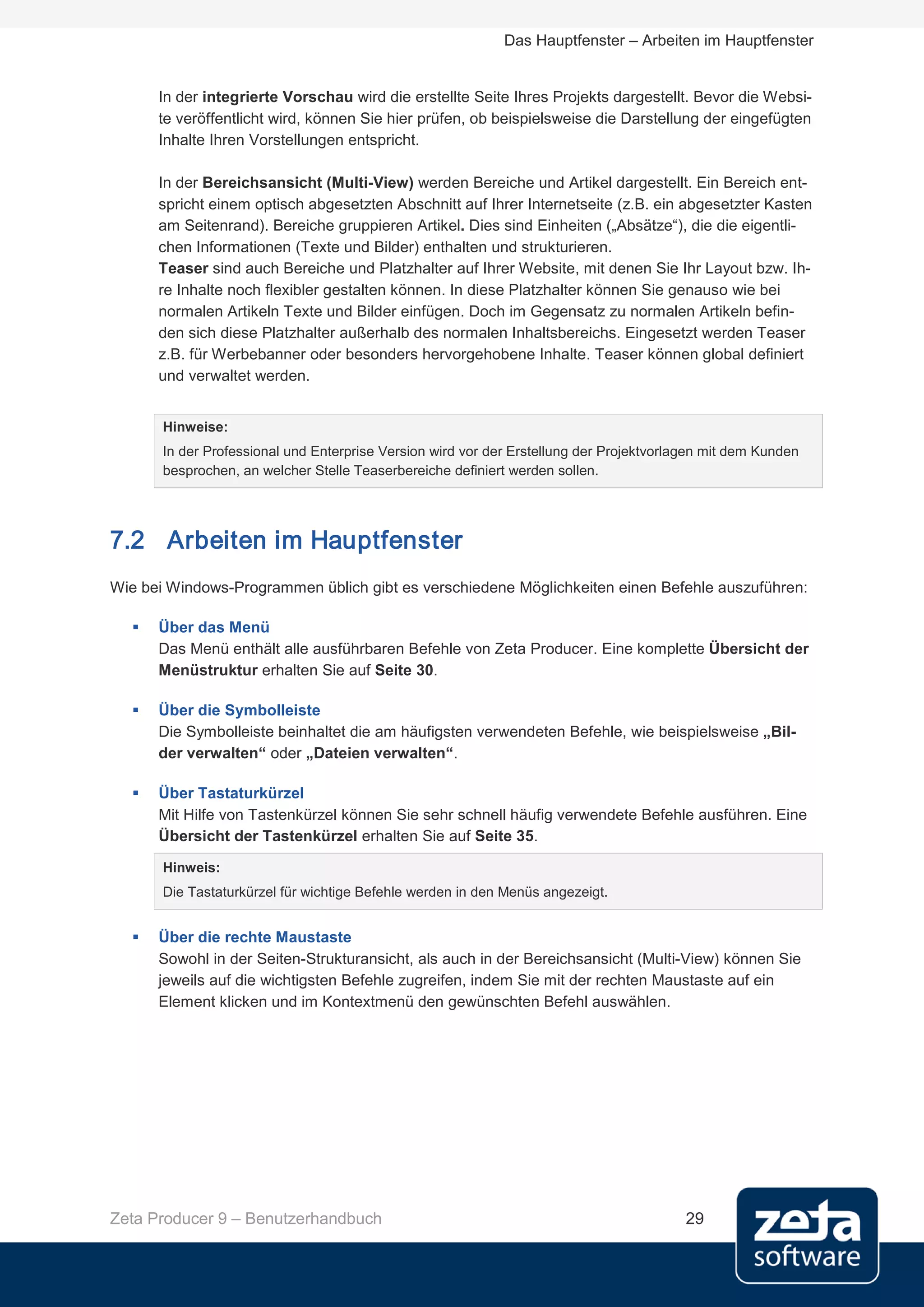Das Hauptfenster – Arbeiten im Hauptfenster


      In der integrierte Vorschau wird die erstellte Seite Ihres Projekts dargestellt. Bevor die Websi-
      te veröffentlicht wird, können Sie hier prüfen, ob beispielsweise die Darstellung der eingefügten
      Inhalte Ihren Vorstellungen entspricht.

      In der Bereichsansicht (Multi-View) werden Bereiche und Artikel dargestellt. Ein Bereich ent-
      spricht einem optisch abgesetzten Abschnitt auf Ihrer Internetseite (z.B. ein abgesetzter Kasten
      am Seitenrand). Bereiche gruppieren Artikel. Dies sind Einheiten („Absätze“), die die eigentli-
      chen Informationen (Texte und Bilder) enthalten und strukturieren.
      Teaser sind auch Bereiche und Platzhalter auf Ihrer Website, mit denen Sie Ihr Layout bzw. Ih-
      re Inhalte noch flexibler gestalten können. In diese Platzhalter können Sie genauso wie bei
      normalen Artikeln Texte und Bilder einfügen. Doch im Gegensatz zu normalen Artikeln befin-
      den sich diese Platzhalter außerhalb des normalen Inhaltsbereichs. Eingesetzt werden Teaser
      z.B. für Werbebanner oder besonders hervorgehobene Inhalte. Teaser können global definiert
      und verwaltet werden.


       Hinweise:
       In der Professional und Enterprise Version wird vor der Erstellung der Projektvorlagen mit dem Kunden
       besprochen, an welcher Stelle Teaserbereiche definiert werden sollen.




7.2 Arbeiten im Hauptfenster
Wie bei Windows-Programmen üblich gibt es verschiedene Möglichkeiten einen Befehle auszuführen:

     Über das Menü
      Das Menü enthält alle ausführbaren Befehle von Zeta Producer. Eine komplette Übersicht der
      Menüstruktur erhalten Sie auf Seite 30.

     Über die Symbolleiste
      Die Symbolleiste beinhaltet die am häufigsten verwendeten Befehle, wie beispielsweise „Bil-
      der verwalten“ oder „Dateien verwalten“.

     Über Tastaturkürzel
      Mit Hilfe von Tastenkürzel können Sie sehr schnell häufig verwendete Befehle ausführen. Eine
      Übersicht der Tastenkürzel erhalten Sie auf Seite 35.

       Hinweis:
       Die Tastaturkürzel für wichtige Befehle werden in den Menüs angezeigt.


     Über die rechte Maustaste
      Sowohl in der Seiten-Strukturansicht, als auch in der Bereichsansicht (Multi-View) können Sie
      jeweils auf die wichtigsten Befehle zugreifen, indem Sie mit der rechten Maustaste auf ein
      Element klicken und im Kontextmenü den gewünschten Befehl auswählen.




Zeta Producer 9 – Benutzerhandbuch                                                        29
 