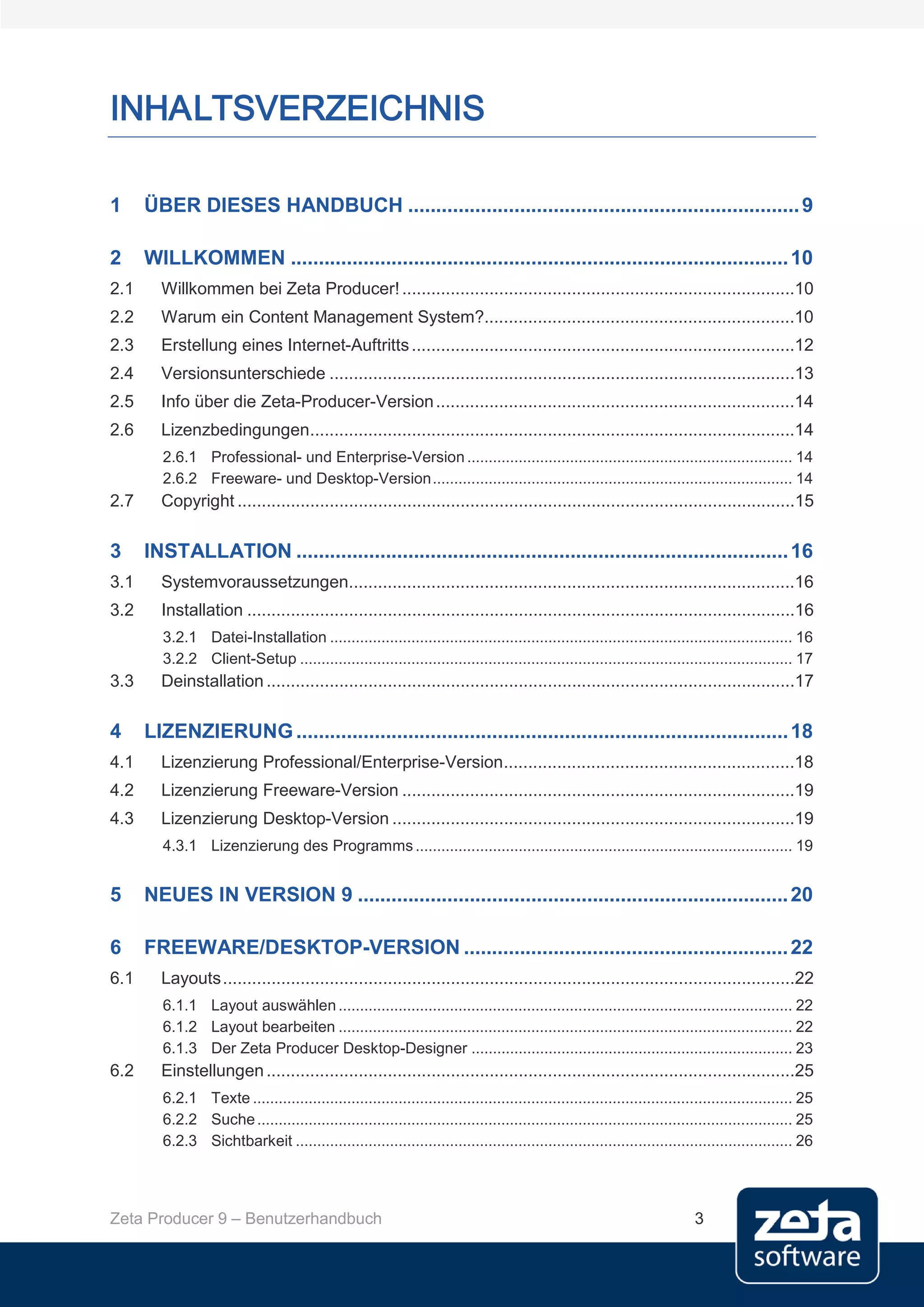 INHALTSVERZEICHNIS

1     ÜBER DIESES HANDBUCH ...................................................................... 9

2     WILLKOMMEN ......................................................................................... 10
2.1     Willkommen bei Zeta Producer! .................................................................................10
2.2     Warum ein Content Management System?................................................................10
2.3     Erstellung eines Internet-Auftritts ...............................................................................12
2.4     Versionsunterschiede ................................................................................................13
2.5     Info über die Zeta-Producer-Version ..........................................................................14
2.6     Lizenzbedingungen....................................................................................................14
        2.6.1 Professional- und Enterprise-Version ............................................................................ 14
        2.6.2 Freeware- und Desktop-Version .................................................................................... 14
2.7     Copyright ...................................................................................................................15

3     INSTALLATION ........................................................................................ 16
3.1     Systemvoraussetzungen............................................................................................16
3.2     Installation .................................................................................................................16
        3.2.1 Datei-Installation ............................................................................................................ 16
        3.2.2 Client-Setup ................................................................................................................... 17
3.3     Deinstallation .............................................................................................................17

4     LIZENZIERUNG ........................................................................................ 18
4.1     Lizenzierung Professional/Enterprise-Version ............................................................18
4.2     Lizenzierung Freeware-Version .................................................................................19
4.3     Lizenzierung Desktop-Version ...................................................................................19
        4.3.1 Lizenzierung des Programms ........................................................................................ 19


5     NEUES IN VERSION 9 ............................................................................. 20

6     FREEWARE/DESKTOP-VERSION .......................................................... 22
6.1     Layouts ......................................................................................................................22
        6.1.1 Layout auswählen .......................................................................................................... 22
        6.1.2 Layout bearbeiten .......................................................................................................... 22
        6.1.3 Der Zeta Producer Desktop-Designer ........................................................................... 23
6.2     Einstellungen .............................................................................................................25
        6.2.1 Texte .............................................................................................................................. 25
        6.2.2 Suche ............................................................................................................................. 25
        6.2.3 Sichtbarkeit .................................................................................................................... 26




Zeta Producer 9 – Benutzerhandbuch                                                                                         3
 
